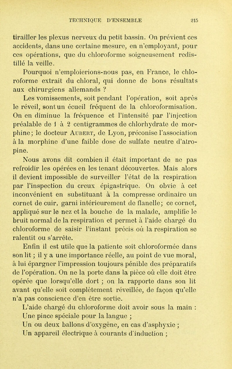 tirailler les plexus nerveux du petit bassin. On prévient ces accidents, dans une certaine mesure, en n'employant, pour ces opérations, que du chloroforme soigneusement redis- tillé la veille. Pourquoi n'emploierions-nous pas, en France, le chlo- roforme extrait du chloral, qui donne de bons résultats aux chirurgiens allemands ? Les vomissements, soit pendant l'opération, soit après le réveil, sont un écueil fréquent de la chloroformisation. On en diminue la fréquence et l'intensité par l'injection préalable de 1 à 2 centigrammes de chlorhydrate de mor- phine; le docteur Aubert, de Lyon, préconise l'association à la morphine d'une faible dose de sulfate neutre d'atro- pine. Nous avons dit combien il était important de ne pas refroidir les opérées en les tenant découvertes. Mais alors il devient impossible de surveiller l'état de la respiration par l'inspection du creux épigastrique. On obvie à cet inconvénient en substituant à la compresse ordinaire un cornet de cuir, garni intérieurement de flanelle; ce cornet, appliqué sur le nez et la bouche de la malade, amplifie le bruit normal de la respiration et permet à l'aide chargé du chloroforme de saisir l'instant précis où la respiration se ralentit ou s'arrête. Enfin il est utile que la patiente soit chloroformée dans son lit ; il y a une importance réelle, au point de vue moral, à lui épargner l'impression toujours pénible des préparatifs de l'opération. On ne la porte dans la pièce où elle doit être opérée que lorsqu'elle dort ; on la rapporte dans son lit avant qu'elle soit complètement réveillée, de façon qu'elle n'a pas conscience d'en être sortie. L'aide chargé du chloroforme doit avoir sous la main : Une pince spéciale pour la langue ; Un ou deux ballons d'oxygène, en cas d'asphyxie ; Un appareil électrique à courants d'induction ;