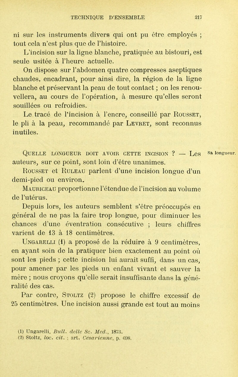 ni sur les instruments divers qui ont pu être employés ; tout cela n'est plus que de l'histoire. L'incision sur la ligne blanche, pratiquée au bistouri, est seule usitée à l'heure actuelle. On dispose sur l'abdomen quatre compresses aseptiques chaudes, encadrant, pour ainsi dire, la région de la ligne blanche et préservant la peau de tout contact ; on les renou- vellera, au cours de l'opération, à mesure qu'elles seront souillées ou refroidies. Le tracé de l'incision à l'encre, conseillé par Rousset, le pli à la peau, recommandé par Levret, sont reconnus inutiles. Quelle longueur doit avoir cette incision ? — Les auteurs, sur ce point, sont loin d'être unanimes. Rousset et Ruleau parlent d'une incision longue d'un demi-pied ou environ. Mauriceau proportionne l'étendue de l'incision au volume de l'utérus. Depuis lors, les auteurs semblent s'être préoccupés en général de ne pas la faire trop longue, pour diminuer les chances d'une éventration consécutive ; leurs chiffres varient de 13 à 18 centimètres. Ungarelli (1) a proposé de la réduire à 9 centimètres, en ayant soin de la pratiquer bien exactement au point où sont les pieds ; cette incision lui aurait suffi, dans un cas, pour amener par les pieds un enfant vivant et sauver la mère ; nous croyons qu'elle serait insuffisante dans la géné- ralité des cas. Par contre, Stoltz (2) propose le chiffre excessif de 25 centimètres. Une incision aussi grande est tout au moins (1) Ungarelli, Bull, délie Se. Med., 1873. (2) Stoltz, loc. cit. ■ art. Césarienne, p. 698.