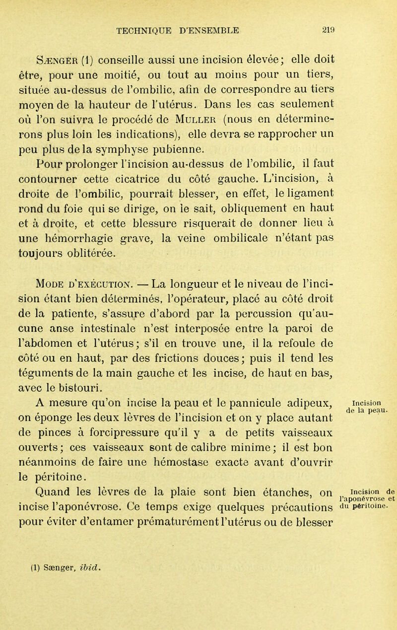 Songer (1) conseille aussi une incision élevée; elle doit être, pour une moitié, ou tout au moins pour un tiers, située au-dessus de l'ombilic, afin de correspondre au tiers moyen de la hauteur de l'utérus. Dans les cas seulement où l'on suivra le procédé de Muller (nous en détermine- rons plus loin les indications), elle devra se rapprocher un peu plus delà symphyse pubienne. Pour prolonger l'incision au-dessus de l'ombilic, il faut contourner cette cicatrice du côté gauche. L'incision, à droite de l'ombilic, pourrait blesser, en effet, le ligament rond du foie qui se dirige, on le sait, obliquement en haut et à droite, et cette blessure risquerait de donner lieu à une hémorrhagie grave, la veine ombilicale n'étant pas toujours oblitérée. Mode d'exécution. — La longueur et le niveau de l'inci- sion étant bien déterminés, l'opérateur, placé au côté droit de la patiente, s'assure d'abord par la percussion qu'au- cune anse intestinale n'est interposée entre la paroi de l'abdomen et l'utérus ; s'il en trouve une, il la refoule de côté ou en haut, par des frictions douces ; puis il tend les téguments de la main gauche et les incise, de haut en bas, avec le bistouri. A mesure qu'on incise la peau et le pannicule adipeux, incision 1 r r r ' de la peau. on éponge les deux lèvres de l'incision et on y place autant de pinces à forcipressure qu'il y a de petits vaisseaux ouverts; ces vaisseaux sont de calibre minime; il est bon néanmoins de faire une hémostase exacte avant d'ouvrir le péritoine. Quand les lèvres de la plaie sont bien étanches, on incision de l'aponévrose et incise l'aponévrose. Ce temps exige quelques précautions du péritoine, pour éviter d'entamer prématurément l'utérus ou de blesser (1) Sœnger, ibid.