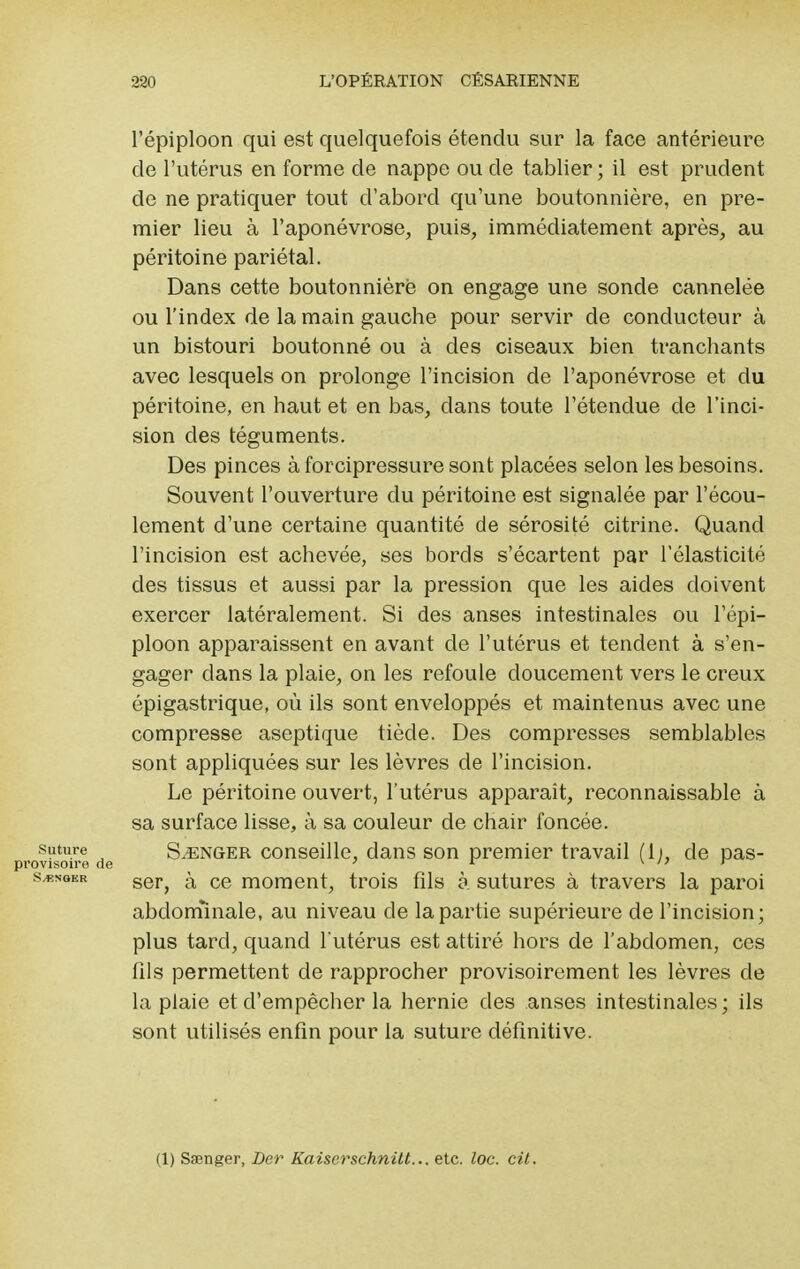 l'épiploon qui est quelquefois étendu sur la face antérieure de l'utérus en forme de nappe ou de tablier ; il est prudent de ne pratiquer tout d'abord qu'une boutonnière, en pre- mier lieu à l'aponévrose, puis, immédiatement après, au péritoine pariétal. Dans cette boutonnière on engage une sonde cannelée ou l'index de la main gauche pour servir de conducteur à un bistouri boutonné ou à des ciseaux bien tranchants avec lesquels on prolonge l'incision de l'aponévrose et du péritoine, en haut et en bas, clans toute l'étendue de l'inci- sion des téguments. Des pinces à forcipressure sont placées selon les besoins. Souvent l'ouverture du péritoine est signalée par l'écou- lement d'une certaine quantité de sérosité citrine. Quand l'incision est achevée, ses bords s'écartent par l'élasticité des tissus et aussi par la pression que les aides doivent exercer latéralement. Si des anses intestinales ou l'épi- ploon apparaissent en avant de l'utérus et tendent à s'en- gager clans la plaie, on les refoule doucement vers le creux épigastrique, où ils sont enveloppés et maintenus avec une compresse aseptique tiède. Des compresses semblables sont appliquées sur les lèvres de l'incision. Le péritoine ouvert, l'utérus apparaît, reconnaissable à sa surface lisse, à sa couleur de chair foncée, suture Songer conseille, dans son premier travail (li, de pas- >visoire de 1 \ /?■ , r songer ser> ^ ce moment, trois fils à sutures à travers la paroi abdominale, au niveau de la partie supérieure de l'incision; plus tard, quand l utérus est attiré hors de l'abdomen, ces fils permettent de rapprocher provisoirement les lèvres de la plaie et d'empêcher la hernie des anses intestinales; ils sont utilisés enfin pour la suture définitive. (1) Ssenger, Der Kaiserschnitt... etc. loc. cit.