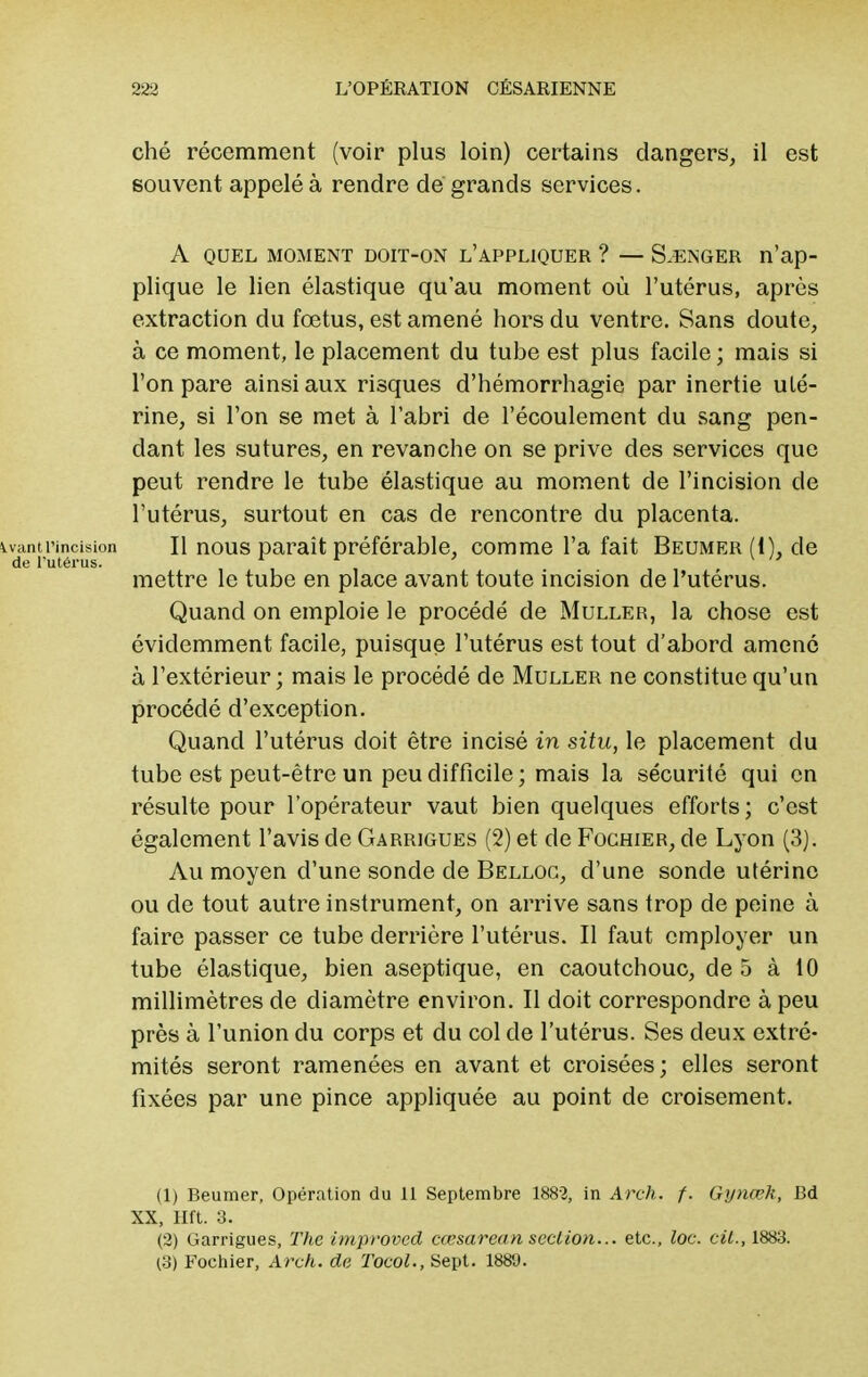 ché récemment (voir plus loin) certains dangers, il est souvent appelé à rendre de grands services. A QUEL MOMENT DOIT-ON L'APPLIQUER ? — S.ENGER n'ap- plique le lien élastique qu'au moment où l'utérus, après extraction du fœtus, est amené hors du ventre. Sans doute, à ce moment, le placement du tube est plus facile ; mais si l'on pare ainsi aux risques d'hémorrhagie par inertie uté- rine, si l'on se met à l'abri de l'écoulement du sang pen- dant les sutures, en revanche on se prive des services que peut rendre le tube élastique au moment de l'incision de l'utérus, surtout en cas de rencontre du placenta, savantîMncision II nous paraît préférable, comme l'a fait Beumer(I), de de l'utérus. r r > \ u mettre le tube en place avant toute incision de l'utérus. Quand on emploie le procédé de Muller, la chose est évidemment facile, puisque l'utérus est tout d'abord amené à l'extérieur; mais le procédé de Muller ne constitue qu'un procédé d'exception. Quand l'utérus doit être incisé in situ, le placement du tube est peut-être un peu difficile ; mais la sécurité qui en résulte pour l'opérateur vaut bien quelques efforts; c'est également l'avis de Garrigues (2) et de Fochier, de Lyon (3). Au moyen d'une sonde de Belloc, d'une sonde utérine ou de tout autre instrument, on arrive sans trop de peine à faire passer ce tube derrière l'utérus. Il faut employer un tube élastique, bien aseptique, en caoutchouc, de 5 à 10 millimètres de diamètre environ. Il doit correspondre à peu près à l'union du corps et du col de l'utérus. Ses deux extré- mités seront ramenées en avant et croisées; elles seront fixées par une pince appliquée au point de croisement. (1) Beumer, Opération du 11 Septembre 1882, in Arck. f. Gynœh, Bd XX, lift. 3. (2) Garrigues, The improved cœsarean section... etc., loc. cit., 1883. (3) Fochier, Arch. de Tocol., Sept. 188'J.