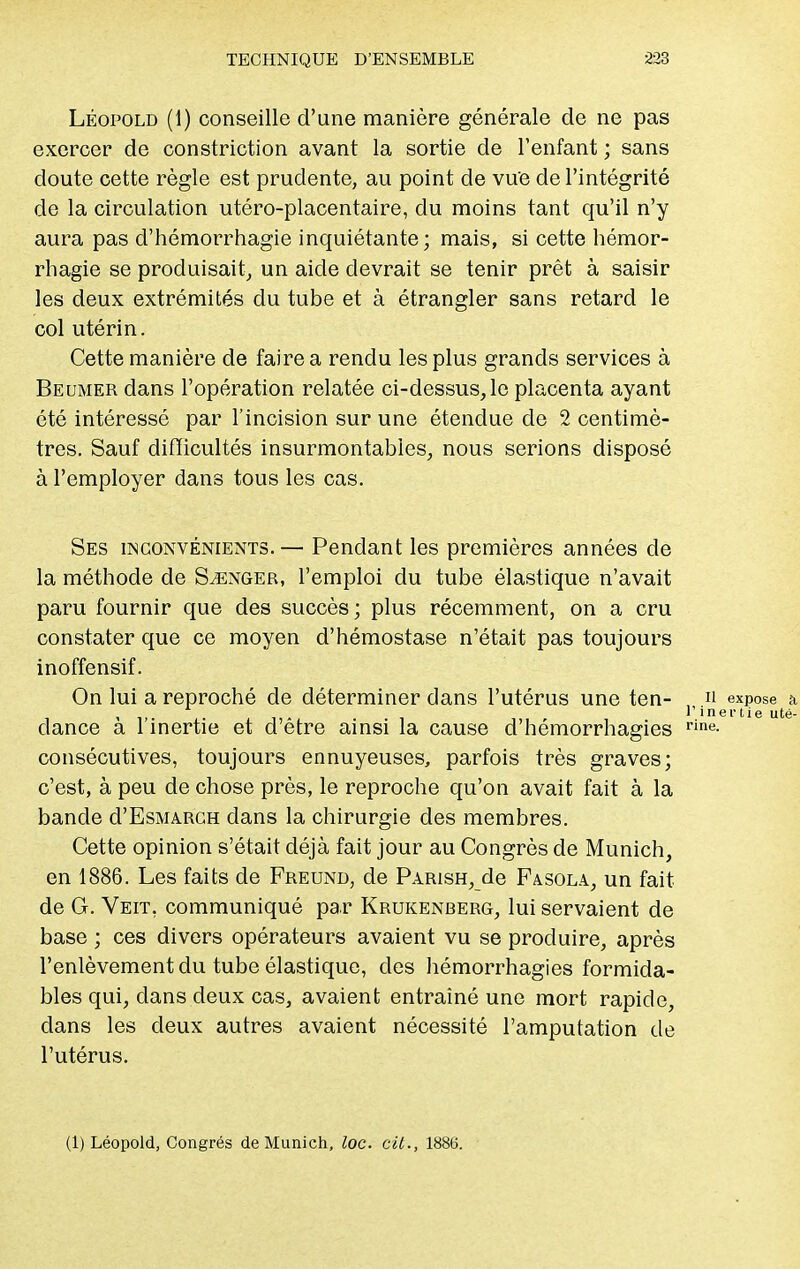Léopold (1) conseille d'une manière générale de ne pas exercer de constriction avant la sortie de l'enfant ; sans doute cette règle est prudente, au point de vue de l'intégrité de la circulation utéro-placentaire, du moins tant qu'il n'y aura pas d'hémorrhagie inquiétante ; mais, si cette hémor- rhagie se produisait, un aide devrait se tenir prêt à saisir les deux extrémités du tube et à étrangler sans retard le col utérin. Cette manière de faire a rendu les plus grands services à Beumer dans l'opération relatée ci-dessus, le placenta ayant été intéressé par l'incision sur une étendue de 2 centimè- tres. Sauf difficultés insurmontables, nous serions disposé à l'employer dans tous les cas. Ses inconvénients. — Pendant les premières années de la méthode de Songer, l'emploi du tube élastique n'avait paru fournir que des succès; plus récemment, on a cru constater que ce moyen d'hémostase n'était pas toujours inoffensif. On lui a reproché de déterminer dans l'utérus une ten- n expose a. , r inertie uté- dance a 1 inertie et d'être ainsi la cause d'hémorrhagies rine- consécutives, toujours ennuyeuses, parfois très graves; c'est, à peu de chose près, le reproche qu'on avait fait à la bande d'EsMARCH dans la chirurgie des membres. Cette opinion s'était déjà fait jour au Congrès de Munich, en 1886. Les faits de Freund, de Parish, de Fasola, un fait de G. Veit. communiqué par Krukenberg, lui servaient de base ; ces divers opérateurs avaient vu se produire, après l'enlèvement du tube élastique, des hémorrhagies formida- bles qui, clans deux cas, avaient entraîné une mort rapide, clans les deux autres avaient nécessité l'amputation de l'utérus. (1) Léopold, Congrès de Munich, loc. cit., 1886.