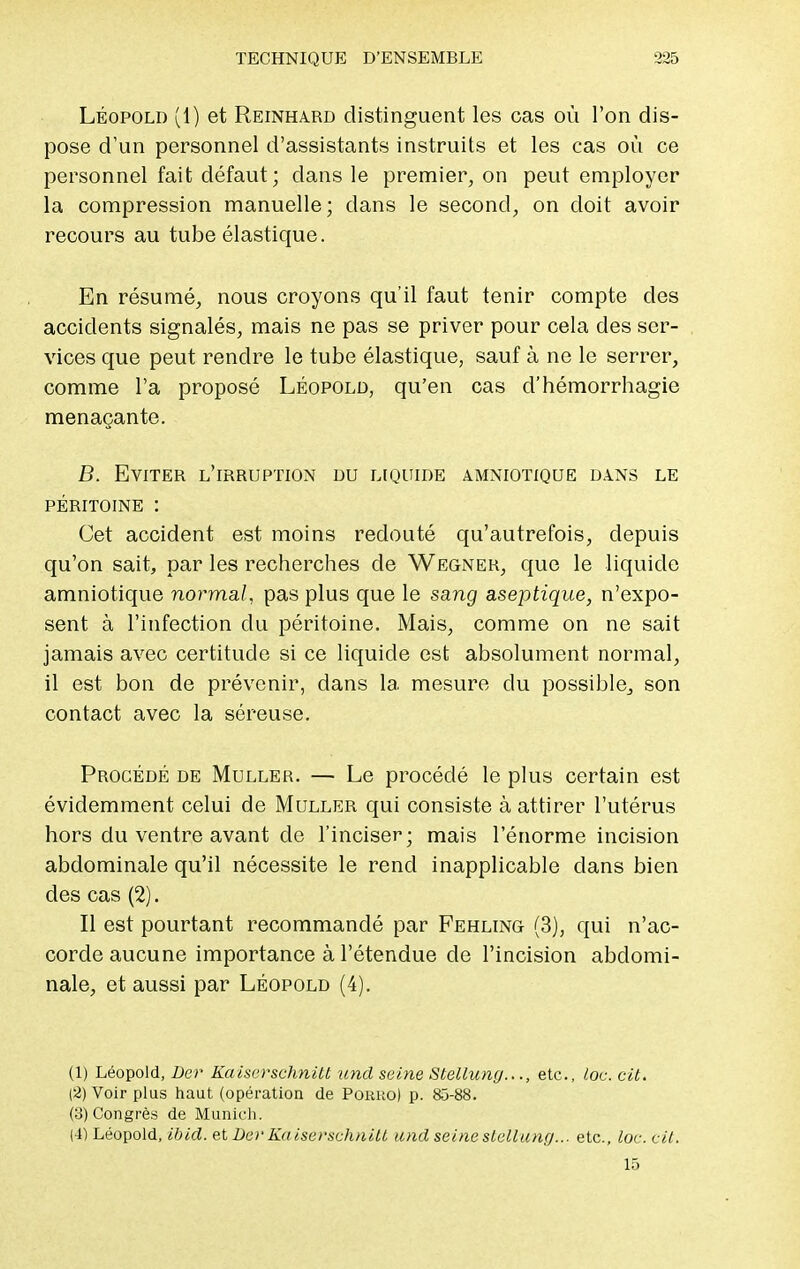 Léopold (1) et Reinhard distinguent les cas où l'on dis- pose d'un personnel d'assistants instruits et les cas où ce personnel fait défaut; dans le premier, on peut employer la compression manuelle; dans le second, on doit avoir recours au tube élastique. En résumé, nous croyons qu'il faut tenir compte des accidents signalés, mais ne pas se priver pour cela des ser- vices que peut rendre le tube élastique, sauf à ne le serrer, comme l'a proposé Léopold, qu'en cas d'hémorrhagie menaçante. B. Eviter l'irruption du liquide amniotique dans le PÉRITOINE : Cet accident est moins redouté qu'autrefois, depuis qu'on sait, par les recherches de Wegner, que le liquide amniotique normal, pas plus que le sang aseptique, n'expo- sent à l'infection du péritoine. Mais, comme on ne sait jamais avec certitude si ce liquide est absolument normal, il est bon de prévenir, dans la mesure du possible, son contact avec la séreuse. Procédé de Muller. — Le procédé le plus certain est évidemment celui de Muller qui consiste à attirer l'utérus hors du ventre avant de l'inciser; mais l'énorme incision abdominale qu'il nécessite le rend inapplicable dans bien des cas (2). Il est pourtant recommandé par Fehling (3), qui n'ac- corde aucune importance à l'étendue de l'incision abdomi- nale, et aussi par Léopold (4). (1) Léopold, Der Kaiserschnitt und seine Stelluny..., etc., lot. cit. (2) Voir plus haut (opération de Porho) p. 85-88. (3) Congrès de Munich. (4) Léopold, ibid. et De)'Kaiserschnitt und seine stellung... etc., loc. cit. 15