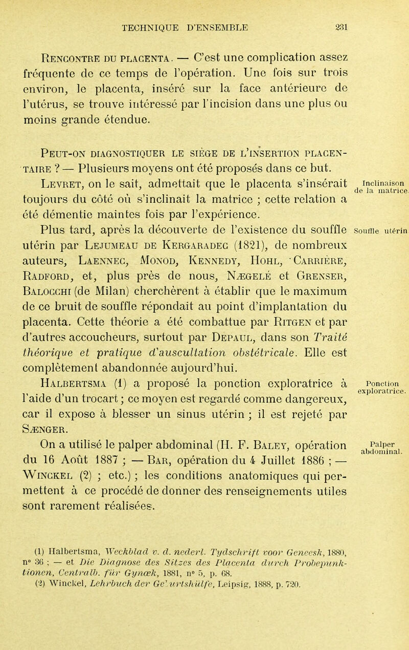 Rencontre du placenta. — C'est une complication assez fréquente de ce temps de l'opération. Une fois sur trois environ, le placenta, inséré sur la face antérieure do l'utérus, se trouve intéressé par l'incision dans une plus Ou moins grande étendue. Peut-on diagnostiquer le siège de l'insertion placen- taire ? — Plusieurs moyens ont été proposés dans ce but. Levret, on le sait, admettait que le placenta s'insérait inclinaison ' 1 1 de la matrice, toujours du côté où s'inclinait la matrice ; cette relation a été démentie maintes fois par l'expérience. Plus tard, après la découverte de l'existence du souffle Souflle utérin utérin par Lejumeau de Kergaradec (1821), de nombreux auteurs, Laennec, Monod, Kennedy, Hohl, Carrière, Radford, et, plus près cle nous, N^egelé et Grenser, Balocchi (de Milan) cherchèrent à établir que le maximum cle ce bruit de souffle répondait au point d'implantation du placenta. Cette théorie a été combattue par Ritgen et par d'autres accoucheurs, surtout par Depaul, dans son Traité théorique et pratique d'auscultation obstétricale. Elle est complètement abandonnée aujourd'hui. Halbertsma (1) a proposé la ponction exploratrice à ponction 1 1 exploratrice. 1 aide d un trocart ; ce moyen est regardé comme dangereux, car il expose à blesser un sinus utérin ; il est rejeté par SONGER. On a utilisé le palper abdominal (H. F. Baley, opération , Palper 1 1 x ; 1 abdominal. du 16 Août 1887 ; — Bar, opération du 4 Juillet 1886 ; — Winckel (2) ; etc.) ; les conditions anatomiques qui per- mettent à ce procédé de donner des renseignements utiles sont rarement réalisées. (1) Halbertsma, ÏYechblad v. cl. nederl. Tydschrift voor Genccsh, 1880, n» 36 ; — et Die Diagnose des Sitses des Placenta durch Probepunk- tionen, Centra Ib. fur Gynœk, 1881, n° 5, p. G8. (2) Winckel, Lchrbuch der êëllirtshiïlfe, Leipsig, 1888, p. 720.