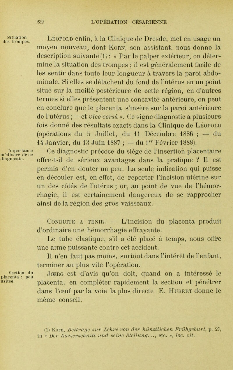 des'trompes Léopold enfin, à la Clinique de Dresde, met en usage un moyen nouveau, dont Korn, son assistant, nous donne la description suivante (1) : « Par le palper extérieur, on déter- mine la situation des trompes ; il est généralement facile de les sentir dans toute leur longueur à travers la paroi abdo- minale. Si elles se détachent du fond de l'utérus en un point situé sur la moitié postérieure de cette région, en d'autres termes si elles présentent une concavité antérieure, on peut en conclure que le placenta s'insère sur la paroi antérieure de l utérus ; — et vice versa ». Ce signe diagnostic a plusieurs fois donné des résultats exacts dans la Clinique de Léopold (opérations du 5 Juillet, du 11 Décembre 1886 ; — du 14 Janvier, du 13 Juin 1887 ; — du 1er Février 1888). médtara dâce ^e diagnostic précoce du siège de l'insertion placentaire diagnostic. offre-t-il de sérieux avantages dans la pratique ? Il est permis d'en clouter un peu. La seule indication qui puisse en découler est, en effet, de reporter l'incision utérine sur un des côtés de l'utérus ; or, au point de vue de l'hémor- rhagie, il est certainement dangereux de se rapprocher ainsi de la région des gros vaisseaux. Conduite a tenir. — L'incision du placenta produit d'ordinaire une hémorrhagie effrayante. Le tube élastique, s'il a été placé à temps, nous offre une arme puissante contre cet accident. Il n'en faut pas moins, surtout dans l'intérêt de l'enfant, terminer au plus vite l'opération, section du Joerg est d'avis qu'on doit, quand on a intéressé le placenta ; peu  ' 1 usitée. placenta, en compléter rapidement la section et pénétrer dans l'œuf par la voie la plus directe E. Hubert donne le même conseil. (1) Korn, Beitrage zur Lehrc von cler hiinsllichen Fruhgeburt, p. 27, in « Der Kaiserschnitl und seine Stellung..., etc. », loc. cit.