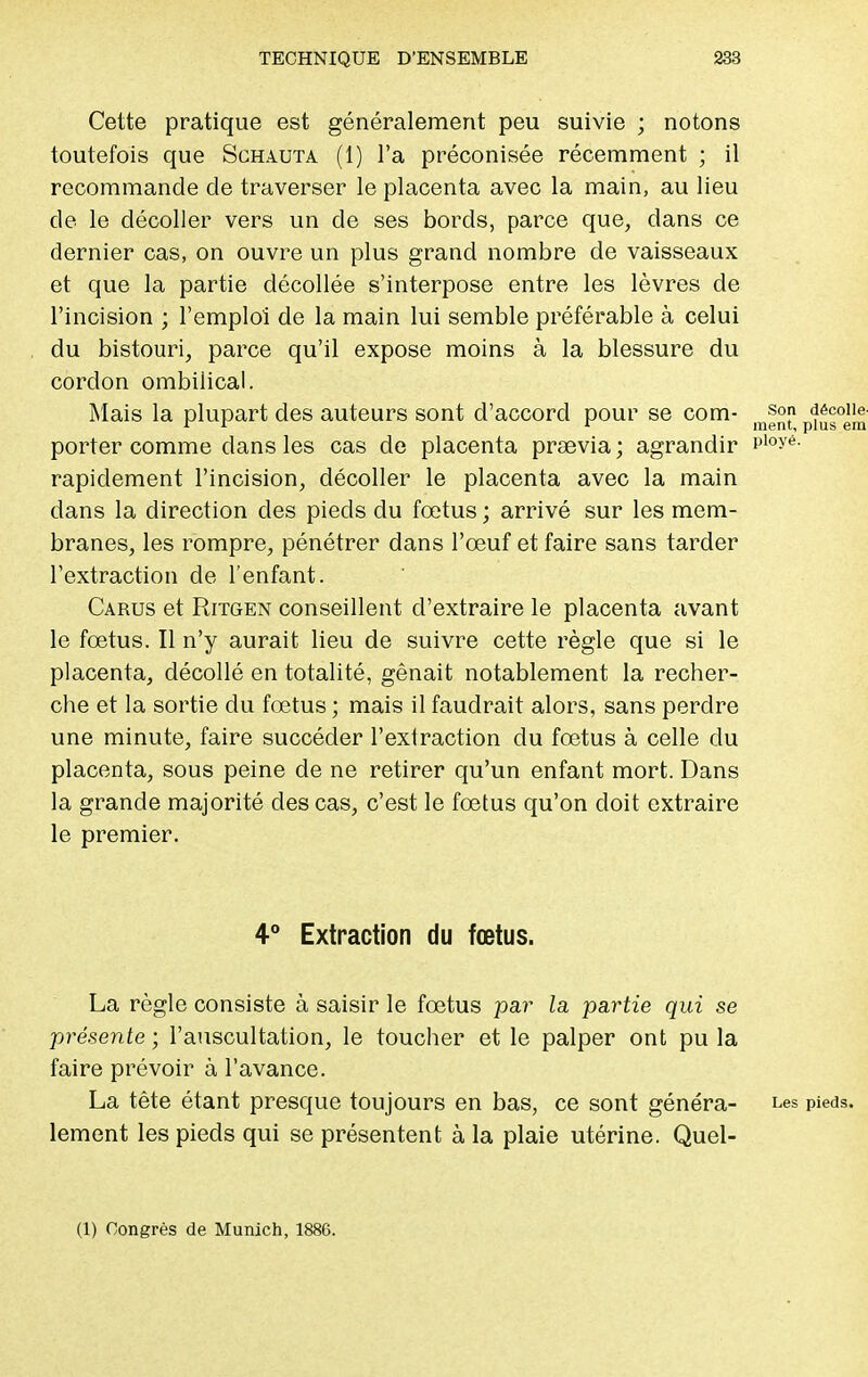 Cette pratique est généralement peu suivie ; notons toutefois que Schauta (1) l'a préconisée récemment ; il recommande de traverser le placenta avec la main, au lieu de le décoller vers un de ses bords, parce que, clans ce dernier cas, on ouvre un plus grand nombre de vaisseaux et que la partie décollée s'interpose entre les lèvres de l'incision ; l'emploi de la main lui semble préférable à celui du bistouri, parce qu'il expose moins à la blessure du cordon ombilical. Mais la plupart des auteurs sont d'accord pour se com- So décoiie  r r ment, plus em porter comme clans les cas de placenta prœvia ; agrandir 1Jloyé- rapidement l'incision, décoller le placenta avec la main clans la direction des pieds du fœtus ; arrivé sur les mem- branes, les rompre, pénétrer dans l'œuf et faire sans tarder l'extraction de l'enfant. Carus et RiTGEN conseillent d'extraire le placenta avant le fœtus. Il n'y aurait lieu de suivre cette règle que si le placenta, décollé en totalité, gênait notablement la recher- che et la sortie du fœtus ; mais il faudrait alors, sans perdre une minute, faire succéder l'extraction du fœtus à celle du placenta, sous peine de ne retirer qu'un enfant mort. Dans la grande majorité des cas, c'est le fœtus qu'on doit extraire le premier. 4° Extraction du fœtus. La règle consiste à saisir le fœtus par la partie qui se présente ; l'auscultation, le toucher et le palper ont pu la faire prévoir à l'avance. La tête étant presque toujours en bas, ce sont généra- Les pieds, lement les pieds qui se présentent à la plaie utérine. Quel-