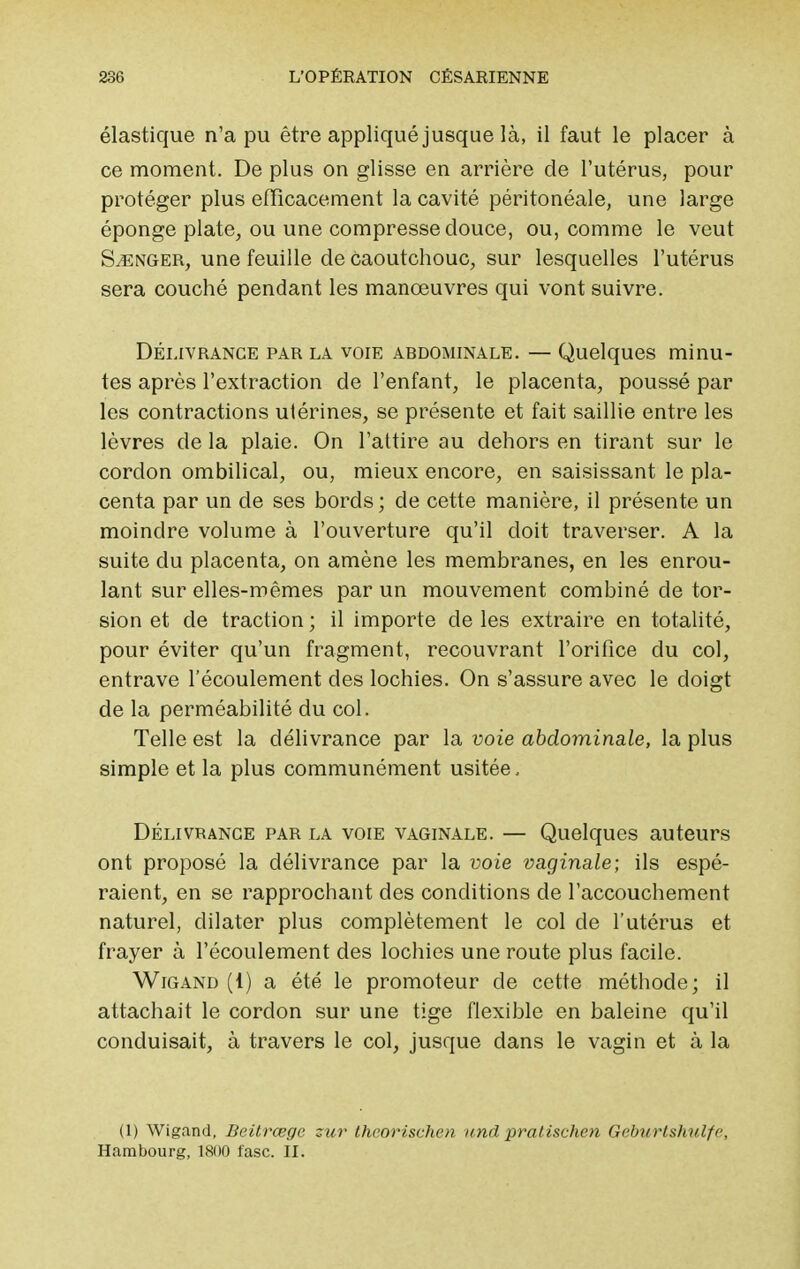 élastique n'a pu être appliqué jusque là, il faut le placer à ce moment. De plus on glisse en arrière de l'utérus, pour protéger plus efficacement la cavité péritonéale, une large éponge plate, ou une compresse douce, ou, comme le veut Songer, une feuille de Caoutchouc, sur lesquelles l'utérus sera couché pendant les manœuvres qui vont suivre. Délivrance par la voie abdominale. — Quelques minu- tes après l'extraction de l'enfant, le placenta, poussé par les contractions utérines, se présente et fait saillie entre les lèvres de la plaie. On l'attire au dehors en tirant sur le cordon ombilical, ou, mieux encore, en saisissant le pla- centa par un cle ses bords ; de cette manière, il présente un moindre volume à l'ouverture qu'il doit traverser. A la suite du placenta, on amène les membranes, en les enrou- lant sur elles-mêmes par un mouvement combiné de tor- sion et de traction ; il importe de les extraire en totalité, pour éviter qu'un fragment, recouvrant l'orifice du col, entrave l'écoulement des lochies. On s'assure avec le doigt de la perméabilité du col. Telle est la délivrance par la voie abdominale, la plus simple et la plus communément usitée, Délivrance par la voie vaginale. — Quelques auteurs ont proposé la délivrance par la voie vaginale; ils espé- raient, en se rapprochant des conditions de l'accouchement naturel, dilater plus complètement le col cle l'utérus et frayer à l'écoulement des lochies une route plus facile. Wigand (1) a été le promoteur de cette méthode; il attachait le cordon sur une tige flexible en baleine qu'il conduisait, à travers le col, jusque dans le vagin et à la (1) Wigand, Beitrœgc zur theorischen und pratischen Geburlshulfp, Hambourg, 1800 fasc. II.