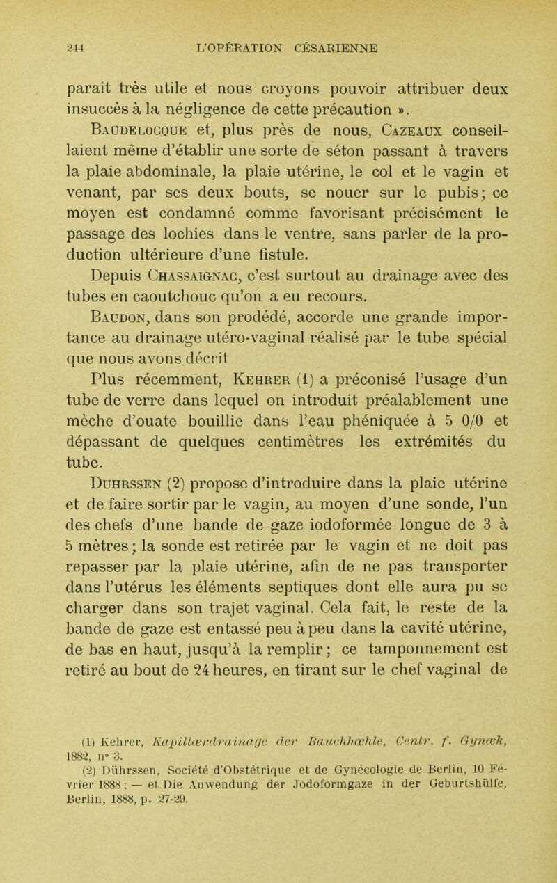 parait très utile et nous croyons pouvoir attribuer deux insuccès à la négligence de cette précaution ». Baudelogque et, plus près de nous, Cazeaux conseil- laient même d'établir une sorte de séton passant à travers la plaie abdominale, la plaie utérine, le col et le vagin et venant, par ses deux bouts, se nouer sur le pubis; ce moyen est condamné comme favorisant précisément le passage des lochies dans le ventre, sans parler de la pro- duction ultérieure d'une fistule. Depuis Chassaignac, c'est surtout au drainage avec des tubes en caoutchouc qu'on a eu recours. Baudon, dans son prodédé, accorde une grande impor- tance au drainage utéro-vaginal réalisé par le tube spécial que nous avons décrit Plus récemment, Kehrer (1) a préconisé l'usage d'un tube de verre dans lequel on introduit préalablement une mèche d'ouate bouillie dans l'eau phéniquée à 5 0/0 et dépassant de quelques centimètres les extrémités du tube. Duhrssen (2) propose d'introduire dans la plaie utérine et de faire sortir par le vagin, au moyen d'une sonde, l'un des chefs d'une bande de gaze iodoformée longue de 3 à 5 mètres ; la sonde est retirée par le vagin et ne doit pas repasser par la plaie utérine, afin de ne pas transporter dans l'utérus les éléments septiques dont elle aura pu se charger dans son trajet vaginal. Cela fait, le reste de la bande de gaze est entassé peu à peu dans la cavité utérine, de bas en haut, jusqu'à la remplir ; ce tamponnement est retiré au bout de 24 heures, en tirant sur le chef vaginal de (1) Kehrer, Kapilleérdrainage der Bauchhœhlc, Ccnlr. f. Gynœk, 1882, n° 3. Cl) Duhrssen, Société d'Obstétrique et de Gynécologie de Berlin, 10 Fé- vrier 1888 ; — et Die Anwendung der Jodoformgaze in der Geburtshulfe, Berlin, 1888, p. 27-29.
