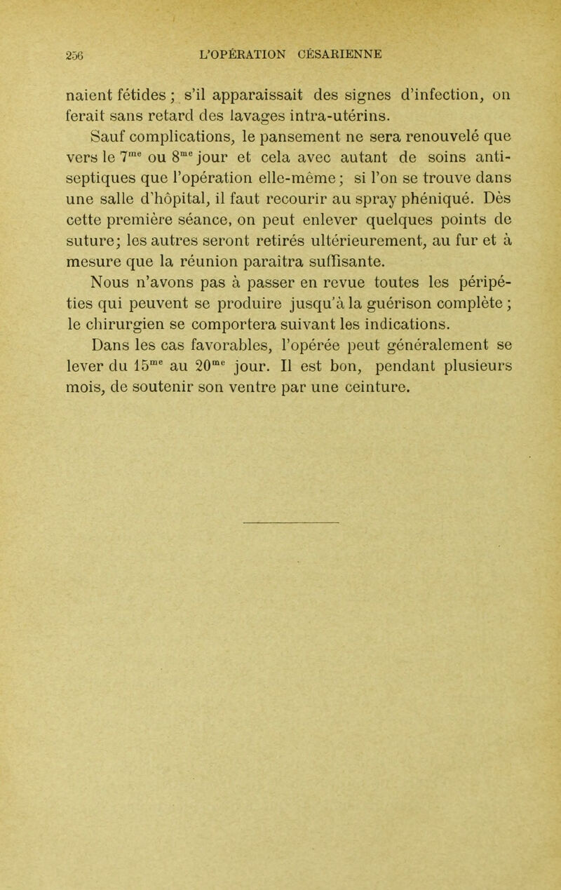 naient fétides ; s'il apparaissait des signes d'infection, on ferait sans retard des lavages intra-utérins. Sauf complications, le pansement ne sera renouvelé que vers le 7rae ou 8me jour et cela avec autant de soins anti- septiques que l'opération elle-même ; si l'on se trouve dans une salle d'hôpital, il faut recourir au spray phéniqué. Dès cette première séance, on peut enlever quelques points de suture; les autres seront retirés ultérieurement, au fur et à mesure que la réunion paraîtra suffisante. Nous n'avons pas à passer en revue toutes les péripé- ties qui peuvent se produire jusqu'à la guérison complète; le chirurgien se comportera suivant les indications. Dans les cas favorables, l'opérée peut généralement se lever du 15me au 20mc jour. Il est bon, pendant plusieurs mois, de soutenir son ventre par une ceinture.