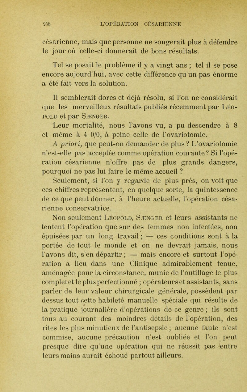 césarienne, mais que personne ne songerait plus à défendre le jour où celle-ci donnerait de bons résultats. Tel se posait le problème il y a vingt ans ; tel il se pose encore aujourd'hui, avec cette différence qu'un pas énorme a été fait vers la solution. Il semblerait dores et déjà résolu, si l'on ne considérait que les merveilleux résultats publiés récemment par LÉo- pold et par Songer. Leur mortalité, nous l'avons vu, a pu descendre à 8 et même à 4 0/0, à peine celle de l'ovariotomie. A priori, que peut-on demander de plus ? L'ovariotomie n'est-elle pas acceptée comme opération courante? Si l'opé- ration césarienne n'offre pas de plus grands dangers, pourquoi ne pas lui faire le même accueil ? Seulement, si l'on y regarde de plus près, on voit que ces chiffres représentent, en quelque sorte, la quintessence de ce que peut donner, à l'heure actuelle, l'opération césa- rienne conservatrice. Non seulement Léopold, Songer et leurs assistants ne tentent l'opération que sur des femmes non infectées, non épuisées par un long travail ; — ces conditions sont à la portée de tout le monde et on ne devrait jamais, nous l'avons dit, s'en départir ; — mais encore et surtout l'opé- ration a lieu dans une Clinique admirablement tenue, aménagée pour la circonstance, munie de l'outillage le plus complet et le plus perfectionné ; opérateurs et assistants, sans parler de leur valeur chirurgicale générale, possèdent par dessus tout cette habileté manuelle spéciale qui résulte de la pratique journalière d'opérations de ce genre ; ils sont tous au courant des moindres détails de l'opération, des rites les plus minutieux de l'antisepsie ; aucune faute n'est commise, aucune précaution n'est oubliée et l'on peut presque dire qu'une opération qui ne réussit pas «ntre leurs mains aurait échoué partout ailleurs.