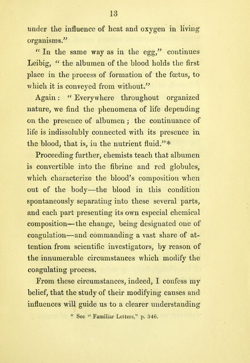 under the influence of heat and oxygen in living organisms.  In the same way as in the egg, continues Leibig,  the albumen of the blood holds the first place in the process of formation of the foetus, to which it is conveyed from without. Again:  Everywhere throughout organized nature, we find the phenomena of life depending on the presence of albumen; the continuance of life is indissolubly connected with its presence in the blood, that is, in the nutrient fluid..* Proceeding further, chemists teach that albumen is convertible into the fibrine and red globules, which characterize the blood's composition when out of the body—the blood in this condition spontaneously separating into these several parts, and each part presenting its own especial chemical composition—the change, being designated one of coagulation—and commanding a vast share of at- tention from scientific investigators, by reason of the innumerable circumstances which modify the coagulating process. From these circumstances, indeed, I confess my belief, that the study of their modifying causes and influences will guide us to a clearer understanding * See  Familiar Letters, p. 346.