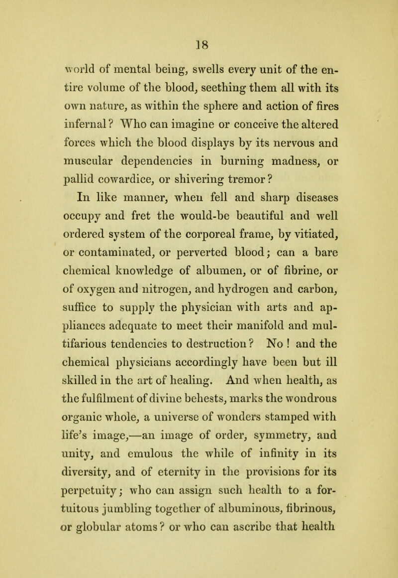 world of mental being, swells every unit of the en- tire volume of the blood, seething them all with its own nature, as within the sphere and action of fires infernal ? Who can imagine or conceive the altered forces which the blood displays by its nervous and muscular dependencies in burning madness, or pallid cowardice, or shivering tremor ? In like manner, when fell and sharp diseases occupy and fret the would-be beautiful and well ordered system of the corporeal frame, by vitiated, or contaminated, or perverted blood; can a bare chemical knowledge of albumen, or of fibrine, or of oxygen and nitrogen, and hydrogen and carbon, suffice to supply the physician with arts and ap- pliances adequate to meet their manifold and mul- tifarious tendencies to destruction ? No ! and the chemical physicians accordingly have been but ill skilled in the art of healing. And when health, as the fulfilment of divine behests, marks the wondrous organic whole, a universe of wonders stamped with life's image,—an image of order, symmetry, and unity, and emulous the while of infinity in its diversity, and of eternity in the provisions for its perpetuity; who can assign such health to a for- tuitous jumbling together of albuminous, fibrinous, or globular atoms ? or who can ascribe that health