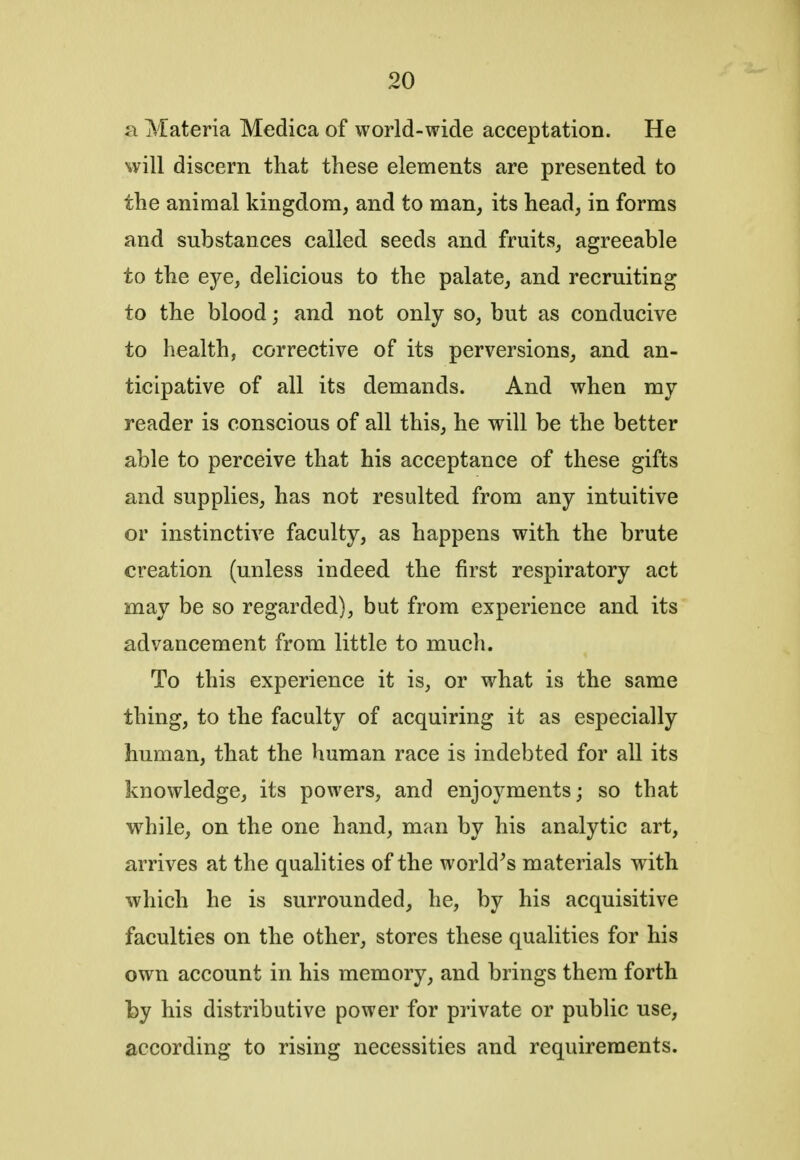 a Materia Medica of world-wide acceptation. He will discern that these elements are presented to the animal kingdom, and to man, its head, in forms and substances called seeds and fruits, agreeable to the eye, delicious to the palate, and recruiting to the blood; and not only so, but as conducive to health, corrective of its perversions, and an- ticipative of all its demands. And when my reader is conscious of all this, he will be the better able to perceive that his acceptance of these gifts and supplies, has not resulted from any intuitive or instinctive faculty, as happens with the brute creation (unless indeed the first respiratory act may be so regarded), but from experience and its advancement from little to much. To this experience it is, or what is the same thing, to the faculty of acquiring it as especially human, that the human race is indebted for all its Itnowledge, its powers, and enjoyments; so that while, on the one hand, man by his analytic art, arrives at the qualities of the world's materials with which he is surrounded, he, by his acquisitive faculties on the other, stores these qualities for his own account in his memory, and brings them forth by his distributive power for private or public use, according to rising necessities and requirements.