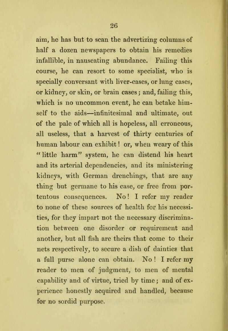 aim, he has but to scan the advertizing columns of half a dozen newspapers to obtain his remedies infallible, in nauseating abundance. Failing this course, he can resort to some specialist, who is specially conversant with liver-cases, or lung cases, or kidney, or skin, or brain cases; and, failing this, which is no uncommon event, he can betake him- self to the aids—infinitesimal and ultimate, out of the pale of which all is hopeless, all erroneous, all useless, that a harvest of thirty centuries of human labour can exhibit! or, when weary of this  little harm system, he can distend his heart and its arterial dependencies, and its ministering kidneys, with German drenchings, that are any thing but germane to his case, or free from por- tentous consequences. No! I refer my reader to none of these sources of health for his necessi- ties, for they impart not the necessary discrimina- tion between one disorder or requirement and another, but all fish are theirs that come to their nets respectively, to secure a dish of dainties that a full purse alone can obtain. No ! I refer my reader to men of judgment, to men of mental capability and of virtue, tried by time; and of ex- perience honestly acquired and handled, because for no sordid purpose.