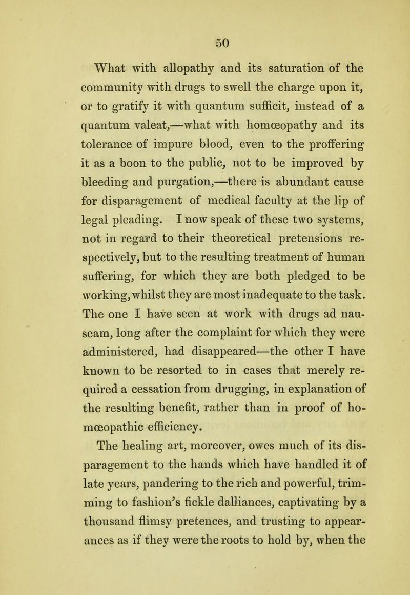 What with allopathy and its saturation of the community with drugs to swell the charge upon it, or to gratify it with quantum sufficit, instead of a quantum valeat,—what with homoeopathy and its tolerance of impure blood, even to the proffering it as a boon to the public, not to be improved by bleeding and purgation,—there is abundant cause for disparagement of medical faculty at the lip of legal pleading. I now speak of these two systems, not in regard to their theoretical pretensions re- spectively, but to the resulting treatment of human suffering, for which they are both, pledged to be working, whilst they are most inadequate to the task. The one I have seen at work with drugs ad nau- seam, long after the complaint for which they were administered, had disappeared—the other I have known to be resorted to in cases that merely re- quired a cessation from drugging, in explanation of the resulting benefit, rather than in proof of ho- moeopathic efficiency. The healing art, moreover, owes much of its dis- paragement to the hands which have handled it of late years, pandering to the rich and powerful, trim- ming to fashion's fickle dalliances, captivating by a thousand flimsy pretences, and trusting to appear- ances as if they were the roots to hold by, when the