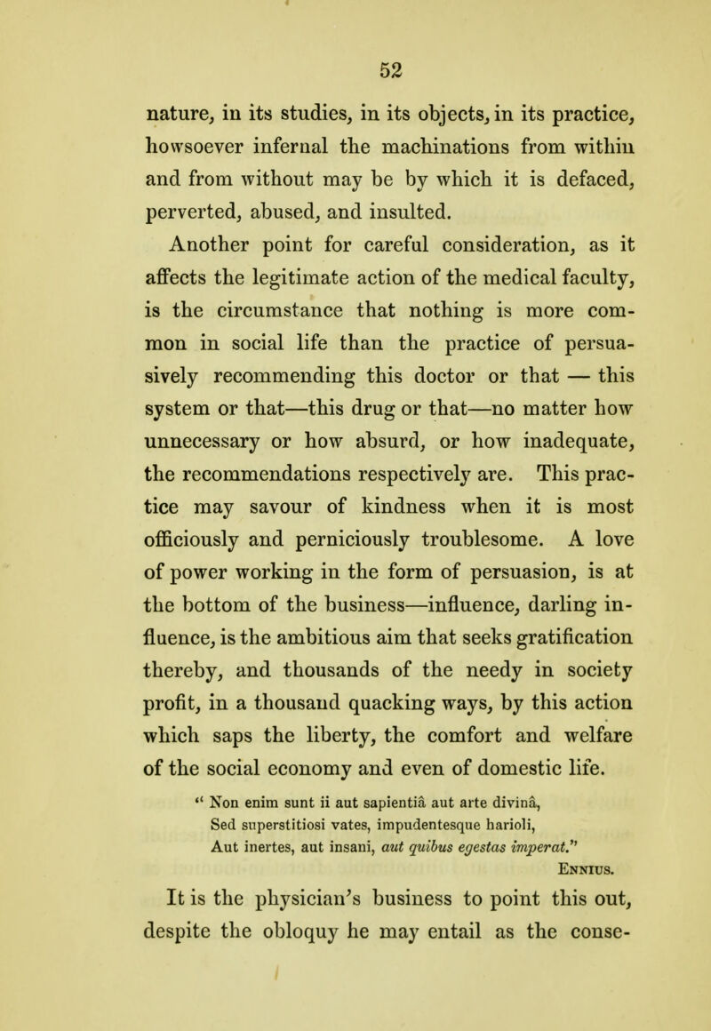 nature, in its studies, in its objects, in its practice, howsoever infernal the machinations from within and from without may be by which it is defaced, perverted, abused, and insulted. Another point for careful consideration, as it affects the legitimate action of the medical faculty, is the circumstance that nothing is more com- mon in social life than the practice of persua- sively recommending this doctor or that — this system or that—this drug or that—no matter how unnecessary or how absurd, or how inadequate, the recommendations respectively are. This prac- tice may savour of kindness when it is most officiously and perniciously troublesome. A love of power working in the form of persuasion, is at the bottom of the business—influence, darling in- fluence, is the ambitious aim that seeks gratification thereby, and thousands of the needy in society profit, in a thousand quacking ways, by this action which saps the liberty, the comfort and welfare of the social economy and even of domestic life.  Non enim sunt ii aut sapientia aut arte divina, Sed superstitiosi vates, impudentesque harioli, Aut inertes, aut insani, aut quibus egestas imperat. Ennius. It is the physician's business to point this out, despite the obloquy he may entail as the conse-