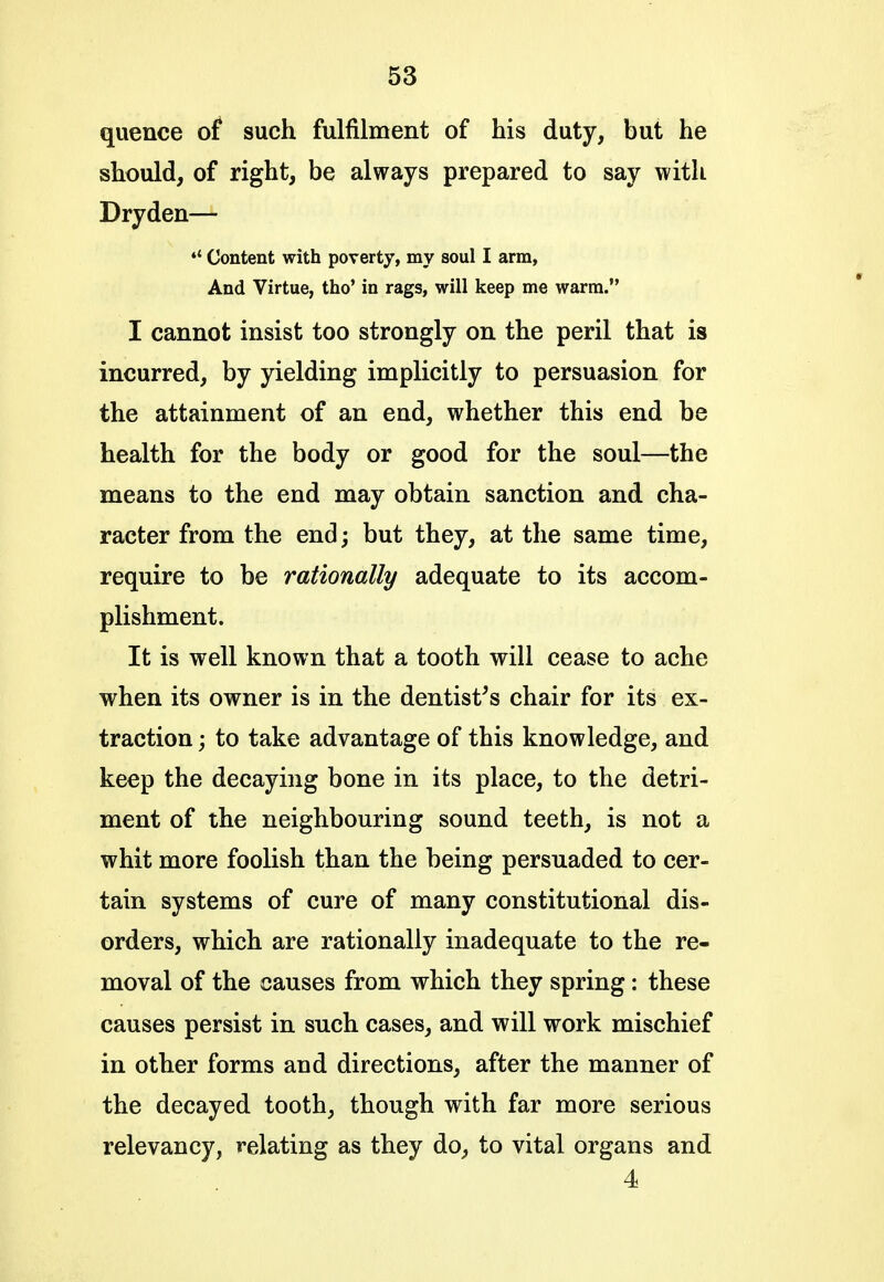 quence of such fulfilment of his duty, but he should, of right, be always prepared to say with Dryden— 4< Content with poverty, my soul I arm, And Virtue, tho' in rags, will keep me warm. I cannot insist too strongly on the peril that is incurred, by yielding implicitly to persuasion for the attainment of an end, whether this end be health for the body or good for the soul—the means to the end may obtain sanction and cha- racter from the end; but they, at the same time, require to be rationally adequate to its accom- plishment. It is well known that a tooth will cease to ache when its owner is in the dentist's chair for its ex- traction ; to take advantage of this knowledge, and keep the decaying bone in its place, to the detri- ment of the neighbouring sound teeth, is not a whit more foolish than the being persuaded to cer- tain systems of cure of many constitutional dis- orders, which are rationally inadequate to the re- moval of the causes from which they spring: these causes persist in such cases, and will work mischief in other forms and directions, after the manner of the decayed tooth, though with far more serious relevancy, relating as they do, to vital organs and 4