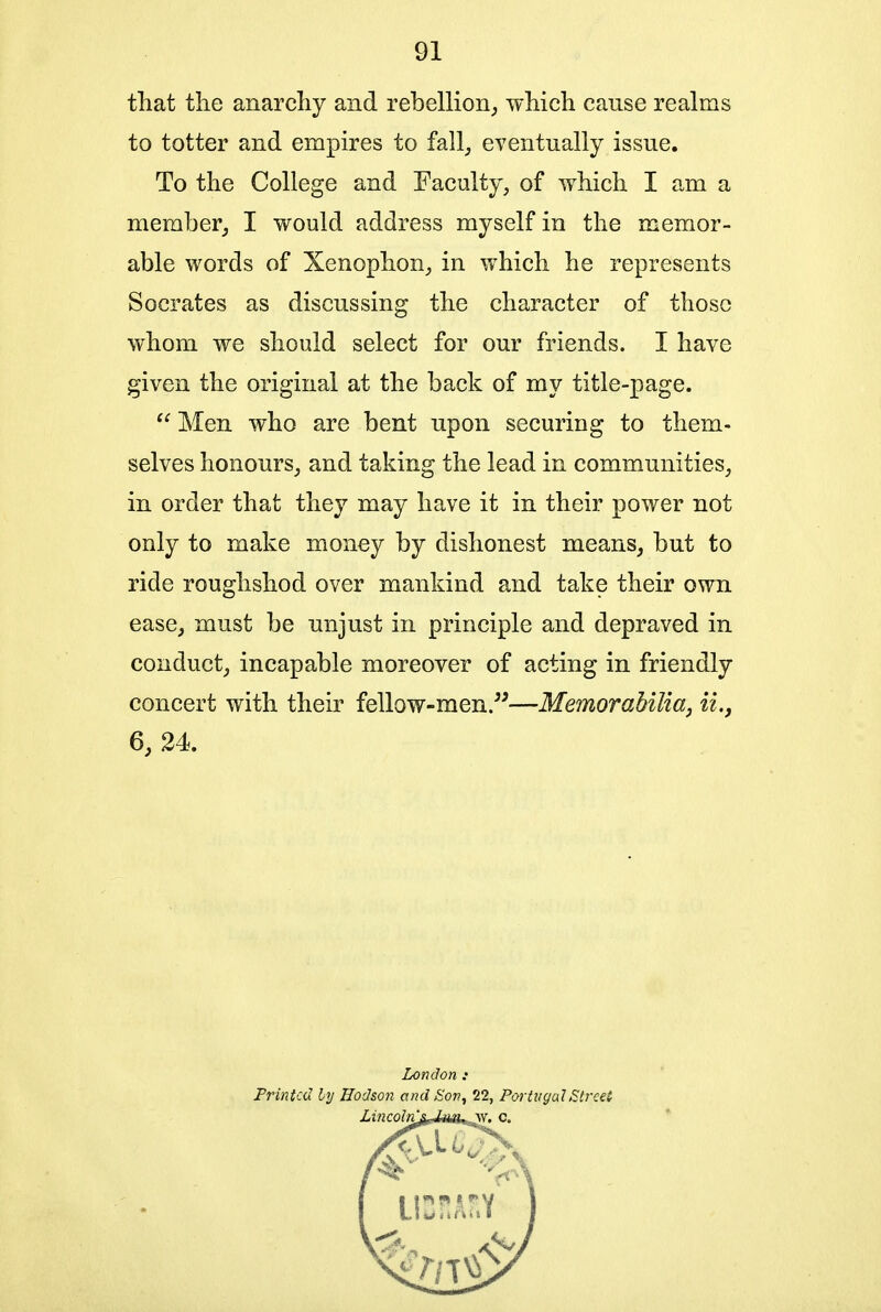 that the anarchy and rebellion, which cause realms to totter and empires to fall, eventually issue. To the College and Faculty, of which I am a member, I would address myself in the memor- able words of Xenophon, in which he represents Socrates as discussing the character of those whom we should select for our friends. I have given the original at the back of my title-page.  Men who are bent upon securing to them- selves honours, and taking the lead in communities, in order that they may have it in their power not only to make money by dishonest means, but to ride roughshod over mankind and take their own ease, must be unjust in principle and depraved in conduct, incapable moreover of acting in friendly concert with their fellow-men.55—Memorabilia, ii., 6, 24. London „• Printed by Hodson and Son, 22, Poi'tugal Street