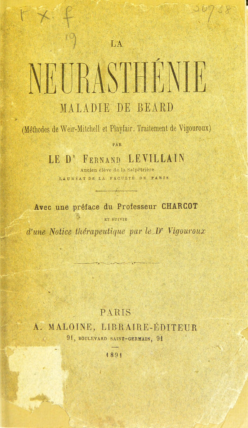 / LA MALADIE DE BEARD (Méthodes de Weir-Milchell et Playfair. Traitement de Vigoureux) PAR LE D Fernand LEVILLAIN ABcien élève de la Salpètrière LADHK.ATDE LA FACULTÉ DE PARIS ■ Avec une préface du Professeur CHARCOT ET smviB d'une Notice thérapeutique par le Vigouroux PARIS À. MALOINE, LIBRAIRE-ÉDITEUR 91 , BOULEVARD SAINT-GERMAIN, 91 1 891