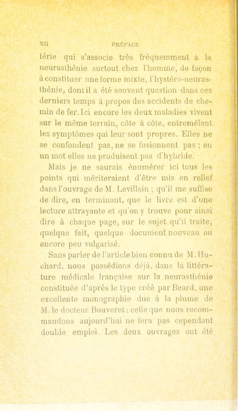 térie qui s'associe très fréquemment à la neurasthénie surtout chez l'homme, de façon à constituer une forme mixte, i'hystéro-neuras- thénie, dont il a été souvent question dans ces derniers temps à propos des accidents de che- min de fer. Ici encore les deux maladies vivent sur le même terrain, côte à côte, entremêlant les symptômes qui leur sont propres. Elles ne se confondent pas, ne se fusionnent pas ; en un mot elles ne produisent pas d'hybride. Mais je ne saurais énumérer ici tous les points qui mériteraient d'être mis en relief dans l'ouvrage de M. Levillain ; qu'il me suffise de dire, en terminant, que le livre est d'une lecture attrayante et qu'on y trouve pour ainsi dire à chaque page, sur le sujet qu'il traite, quelque fait, quelque document nouveau ou encore peu vulgarisé. Sans parler de l'article bien connu de M. Hu- chard, nous possédions déjà, dans la httéra- ture médicale française sur la neurasthénie constituée d'après le type créé parBeard, une excellente monographie due à la plume de M. le docteur Bouveret ; celle que nous recom- mandons aujourd'hui ne fera pas cependant double emploi. Les deux ouvrages ont été