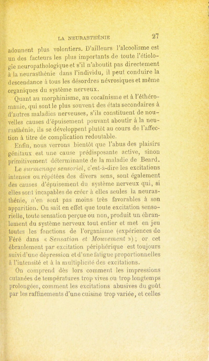 adonnent plus volontiers. D'ailleurs l'alcoolisme est un des facteurs les plus importants de toute l'étiolo- gie neuropathologique et s'il n'aboutit pas directement à la neurasthénie dans l'individu, il peut conduire la descendance à tous les désordres névrosiques et même organiques du système nerveux. Quant au morphinisme, au cocaïnisme et à l'éthéro- manie, qui sont le plus souvent des états secondaires à d'autres maladies nerveuses, s'ils constituent de nou- velles causes d'épuisement pouvant aboutir à la neu- isthénie, ils se développent plutôt au cours de l'affec- tion à titre de complication redoutable. Enfin, nous verrons bientôt que l'abus des plaisirs génitaux est une cause prédisposante active, sinon primitivement déterminante de la maladie de Beard. Le surmenage sensoriely c'est-à-dire les excitations intenses ou répétées des divers sens, sont également des causes d'épuisement du système nerveux qui, si elles sont incapables de créer à elles seules la neuras- thénie, n'en sont pas moins très favorables à son apparition. On sait en effet que toute excitation senso- rielle, toute sensation perçue ou non, produit un ébran- lement du système nerveux tout entier et met en jeu toutes les fonctions de l'organisme (expériences de Féré dans « Sensation et Mouvement •>•>) ; or cet ébranlement par excitation périphérique est toujours uivi d'une dépression et d'une fatigue proportionnelles \ l'intensité et à la multiplicité des excitations. On comprend dès lors comment les impressions utanées de températures trop vives ou trop longtemps (irolongées, comment les excitations abusives du goût par les raffinements d'une cuisine trop variée, et celles