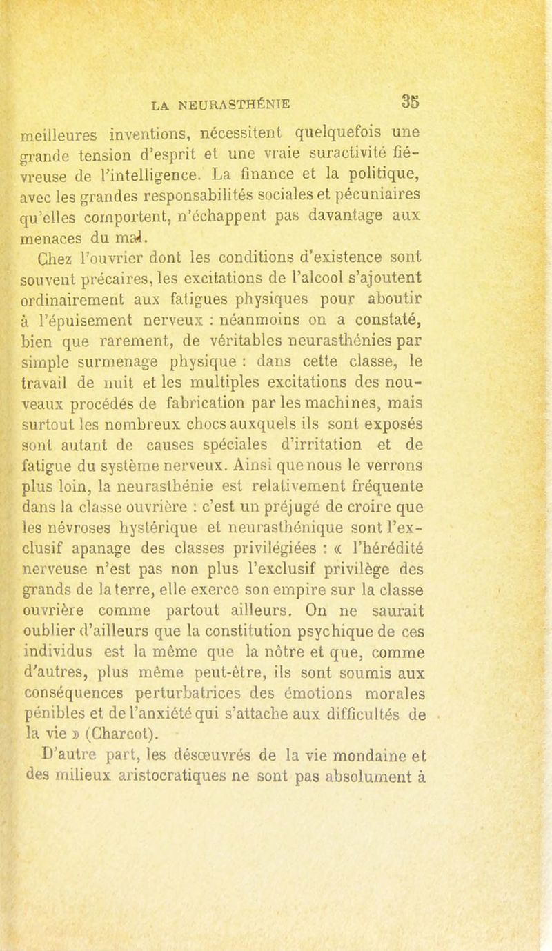 meilleures inventions, nécessitent quelquefois une grande tension d'esprit et une vraie suractivité fié- vreuse de l'intelligence. La finance et la politique, avec les grandes responsabilités sociales et pécuniaires qu'elles comportent, n'échappent pas davantage aux menaces du majl. Chez l'ouvrier dont les conditions d'existence sont souvent précaires, les excitations de l'alcool s'ajoutent ordinairement aux fatigues physiques pour aboutir à l'épuisement nerveux : néanmoins on a constaté, bien que rarement, de véritables neurasthénies par simple surmenage physique : dans cette classe, le travail de nuit et les multiples excitations des nou- veaux procédés de fabrication par les machines, mais urtout les nombreux chocs auxquels ils sont exposés sont autant de causes spéciales d'irritation et de fatigue du système nerveux. Ainsi que nous le verrons plus loin, la neurasthénie est relativement fréquente dans la classe ouvrière : c'est un préjugé de croire que les névroses hystérique et neurasthénique sont l'ex- clusif apanage des classes privilégiées : « l'hérédité nerveuse n'est pas non plus l'exclusif privilège des grands de la terre, elle exerce son empire sur la classe ouvrière comme partout ailleurs. On ne saurait oublier d'ailleurs que la constitution psychique de ces individus est la même que la nôtre et que, comme d'autres, plus même peut-être, ils sont soumis aux conséquences perturbatrices des émotions morales pénibles et de l'anxiété qui s'attache aux difficultés de la vie » (Charcot). D'autre part, les désœuvrés de la vie mondaine et des milieux aristocratiques ne sont pas absolument à