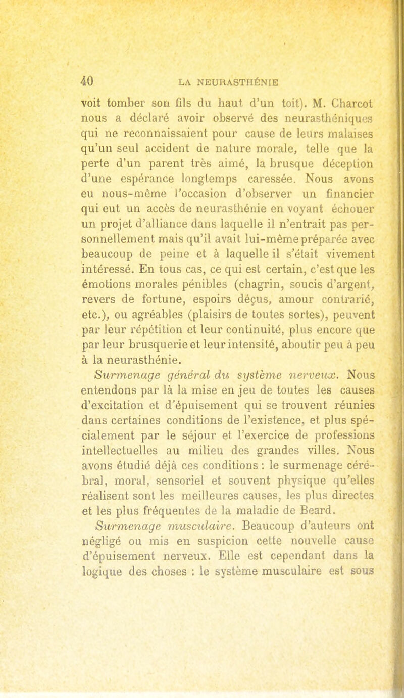 voit tomber son fils du haut d'un toit). M. Charcot nous a déclaré avoir observé des neurasthéniques qui ne reconnaissaient pour cause de leurs malaises qu'un seul accident de nature morale, telle que la perte d'un parent très aimé, la brusque déception d'une espérance longtemps caressée. Nous avons eu nous-mème l'occasion d'observer un financier qui eut un accès de neurasthénie en voyant échouer un projet d'alliance dans laquelle il n'entrait pas per- sonnellement mais qu'il avait lui-même préparée avec beaucoup de peine et à laquelle il s'était vivement intéressé. En tous cas, ce qui est certain, c'est que les émotions morales pénibles (chagrin, soucis d'argent, revers de fortune, espoirs déçus, amour contrarié, etc.), ou agréables (plaisirs de toutes sortes), peuvent par leur répétition et leur continuité, plus encore que par leur brusquerie et leur intensité, aboutir peu à peu à la neurasthénie. Surmenage général du système nerveux. Nous entendons par là la mise en jeu de toutes les causes d'excitation et d'épuisement qui se trouvent réunies dans certaines conditions de l'existence, et plus spé- cialement par le séjour et l'exercice de professions intellectuelles au milieu des grandes villes. Nous avons étudié déjà ces conditions ; le surmenage céré- bral, moi'al, sensoriel et souvent physique qu'elles réalisent sont les meilleures causes, les plus directes et les plus fréquentes de la maladie de Beard. Surmenage musculaire. Beaucoup d'auteurs ont négligé ou mis en suspicion cette nouvelle cause d'épuisement nerveux. Elle est cependant dans la logique des choses : le système musculaire est sous