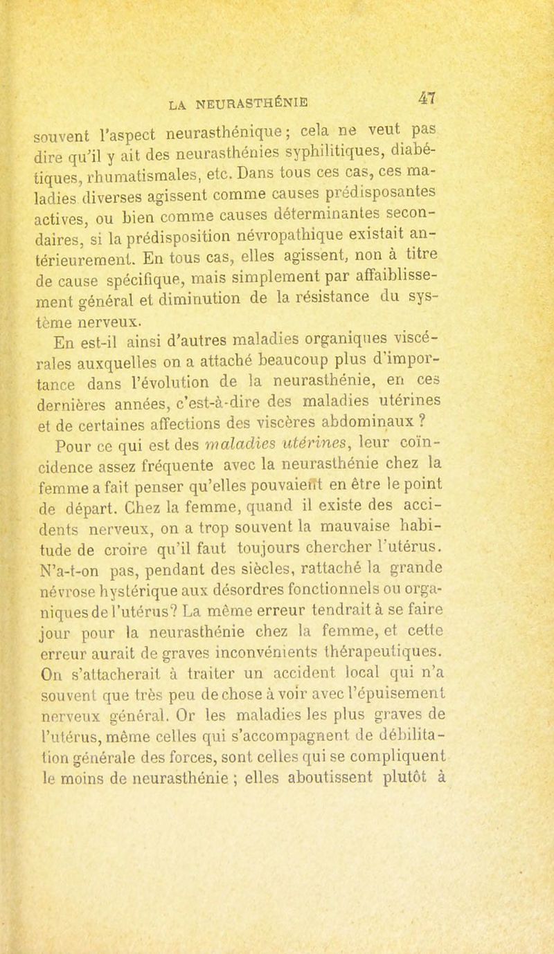 souvent l'aspect neurasthénique ; cela ne veut pas dire qu'il y ait des neurasthénies syphilitiques, diabé- tiques, rhumatismales, etc. Dans tous ces cas, ces ma- ladies diverses agissent comme causes prédisposantes actives, ou bien comme causes déterminantes secon- daires, si la prédisposition névropathique existait an- térieurement. En tous cas, elles agissent, non à titre de cause spécifique, mais simplement par affaiblisse- ment général et diminution de la résistance du sys- tème nerveux. En est-il ainsi d'autres maladies organiques viscé- rales auxquelles on a attaché beaucoup plus d'impor- tance dans l'évolution de la neurasthénie, en ces dernières années, c'est-à-dire des maladies utérines et de certaines affections des viscères abdominaux ? Pour ce qui est des maladies utérines, leur coïn- cidence assez fréquente avec la neurasthénie chez la femme a fait penser qu'elles pouvaietït en être le point de départ. Chez la femme, quand il existe des acci- dents nerveux, on a trop souvent la mauvaise habi- tude de croire qu'il faut toujours chercher l'utérus. N'a-t-on pas, pendant des siècles, rattaché la grande névrose hystérique aux désordres fonctionnels ou orga- niques de l'utérus? La même erreur tendrait à se faire jour pour la neurasthénie chez la femme, et cette erreur aurait de graves inconvénients thérapeutiques. On s'attacherait à traiter un accident local qui n'a souvent que très peu de chose à voir avec l'épuisement nerveux général. Or les maladies les plus graves de l'utérus, même celles qui s'accompagnent de débilita- tion générale des forces, sont celles qui se compliquent le moins de neurasthénie ; elles aboutissent plutôt à