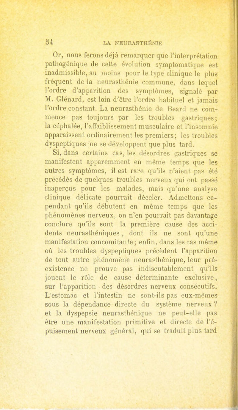 Or, Qous ferons déjà remarquer que l'interprétation pathogénique de cette évolution symptornatique est inadmissible, au moins pour le type clinique le plus fréquent de la neurasthénie commune, dans lequel l'ordre d'apparition des symptômes, signalé par M. Glénard, est loin d'être l'ordre habituel et jamais l'ordre constant. La neurasthénie de Beard ne com- mence pas toujours par les troubles gastriques; la céphalée, l'affaiblissement musculaire et l'insomnie apparaissent ordinairement les premiers; les troubles dyspeptiques 'ne se développent que plus tard. Si, dans certains cas, les désordres gastriques se manifestent apparemment en même temps que les autres symptômes, il est rare qu'ils n'aient pas été précédés de quelques troubles nerveux qui ont passé inaperçus pour les malades, mais qu'une analyse clinique délicate pourrait déceler. Admettons ce- pendant qu'ils débutent en même temps que les phénomènes nerveux, on n'en pourrait pas davantage conclure qu'ils sont la première cause des acci- dents neurasthéniques, dont ils ne sont qu'une manifestation concomitante; enfin, dans les cas même où les troubles dyspeptiques précèdent l'apparition de tout autre phénomène neurasthénique, leur pré- existence ne prouve pas indiscutablement qu'ils jouent le rôle de cause déterminante exclusive, sur l'apparition des désordres nerveux consécutifs. L'estomac et l'intestin ne sont-ils pas eux-mêmes sous la dépendance directe du système nerveux ? et la dyspepsie neurasthénique ne peut-elle pas être une manifestation primitive et directe de l'é- puisement nerveux général, qui se traduit plus tard