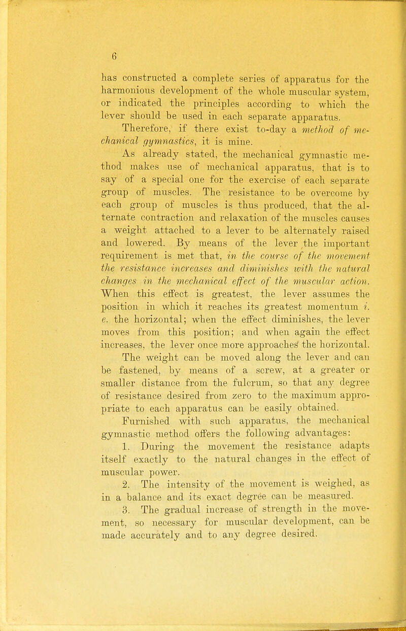 has constructed a complete series of apparatus for the harmonious development of the whole muscular system, or indicated the principles according to which the lever should be used in each separate apparatus. Therefore, if there exist to-day a method of me- chanical gymnastics, it is mine. As already stated, the mechanical gymnastic me- thod makes use of mechanical apparatus, that is to say of a special one for the exercise of each separate group of muscles. The resistance to be overcome by each group of muscles is thus produced, that the al- ternate contraction and relaxation of the muscles causes a weight attached to a lever to be alternately raised and lowered. By means of the lever the important requirement is met that, in the course of the movement the resistance increases and diminishes tvith the natural changes in the mechanical effect of the muscular action. When this effect is greatest, the lever assumes the position in which it reaches its greatest momentum i. e. the horizontal; when the effect diminishes, the lever moves from this position; and when again the effect increases, the lever once more approached the horizontal. The weight can be moved along the lever and can be fastened, by means of a screw, at a greater or smaller distance from the fulcrum, so that any degree of resistance desired from zero to the maximum appro- priate to each apparatus can be easily obtained. Furnished with such apparatus, the mechanical gymnastic method offers the following advantages: 1. During the movement the resistance adapts itself exactly to the natural changes in the effect of muscular power. 2. The intensity of the movement is weighed, as in a balance and its exact degree can be measured. 3. The gradual increase of strength in the move- ment, so necessary for muscular development, can be made accurately and to any degree desired.