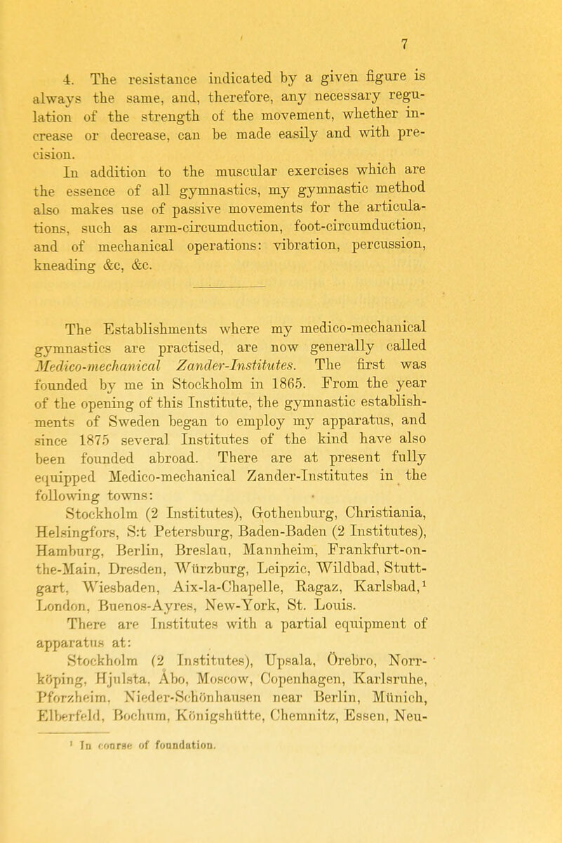 4. The resistance indicated by a given figure is always the same, and, therefore, any necessary regu- lation of the strength of the movement, whether in- crease or decrease, can be made easily and with pre- cision. In addition to the muscular exercises which are the essence of all gymnastics, my gymnastic method also makes use of passive movements for the articula- tions, such as arm-circumduction, foot-circumduction, and of mechanical operations: vibration, percussion, kneading &c, &c. The Establishments where my medico-mechanical gymnastics are practised, are now generally called Medico-mechaniccd Zander-Institutes. The first was founded by me in Stockholm in 1865. From the year of the opening of this Institute, the gymnastic establish- ments of Sweden began to employ my apparatus, and since 1875 several Institutes of the kind have also been founded abroad. There are at present fully equipped Medico-mechanical Zander-Institutes in the following towns: Stockholm (2 Institutes), Gothenburg, Christiania, HeLsingfors, S:t Petersburg, Baden-Baden (2 Institutes), Hamburg, Berlin, Breslau, Mannheim, Frankfurt-on- the-Main, Dresden, Wiirzburg, Leipzic, Wildbad, Stutt- gart, Wiesbaden, Aix-la-Chapelle, Ragaz, Karlsbad,^ London, Buenos-Ayres, New-York, St. Louis. There are Institutes with a partial equipment of apparatn.s at: Stockholm (2 Institutes), Upsala, Orebro, Norr- kOping, Hjulsta, Abo, Moscow, Copenhagen, Karlsruhe, Pforzheim. Nieder-Schonhausen near Berlin, Mtinich, Elberfeld, Bochnra, Konigshlitte, Chemnitz, Essen, Neu- ' In noorae of fonndation.