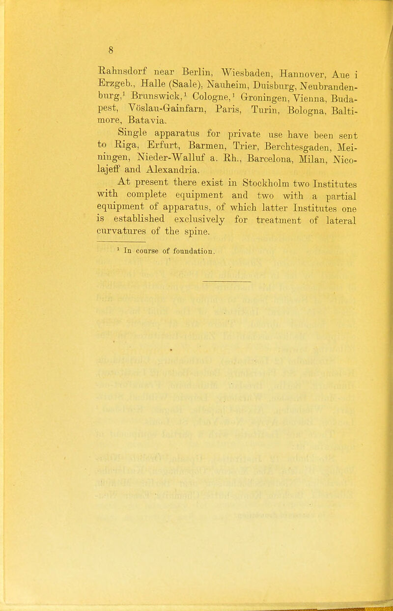 Rahnsdorf near Berlin, Wiesbaden, Hannover, Aue i Erzgeb., Halle (Saale), Nauheim, Duisburg, Neubranden- burg,i Brunswick,! Cologne,^ Groningen, Vienna, Buda- pest, Voslan-Gainfarn, Paris, Turin, Bologna, Balti- more, Batavia. Single apparatus for private use have been sent to Riga, Erfurt, Barmen, Trier, Bercbtesgad en, Mei- niugen, Meder-Walluf a. Rh., Barcelona, Milan, Mco- lajeff and Alexandria. At present there exist in Stockholm two Institutes with complete equipment and two with a partial equipment of apparatus, of which latter Institutes one is established exclusively for treatment of lateral curvatures of the spine.