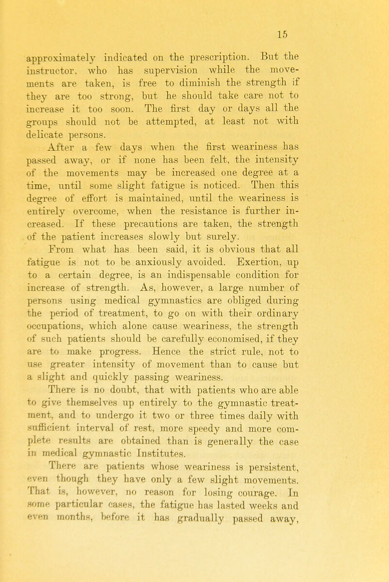 approximately indicated on the prescription. But the instructor, who has supervision while the move- ments are taken, is free to diminish the strength if they are too strong, but he should take care not to increase it too soon. The first day or days all the groups should not be attempted, at least not with delicate persons. After a few days when the first weariness has passed away, or if none has been felt, the intensity of the movements may be increased one degree at a time, until some slight fatigue is noticed. Then this degree of effort is maintained, until the weariness is entirely overcome, when the resistance is further in- creased. If these precatitions are taken, the strength of the patient increases slowly but surely. From what has been said, it is obvious that all fatigue is not to be anxiously avoided. Exertion, up to a certain degree, is an indispensable condition for increase of strength. As, however, a large number of persons using medical gymnastics are obliged diiring the period of treatment, to go on with their ordinary occupations, which alone cause weariness, the strength of such patients should be carefully economised, if they are to make progress. Hence the strict rule, not to use greater intensity of movement than to cause but a slight and quickly passing weariness. There is no doubt, that with patients who are able to give themselves up entirely to the gymnastic treat- ment, and to undergo it two or three times daily with sufficient interval of rest, more speedy and more com- plete results are obtained than is generally the case in medical gymnastic Institutes. There are patients whose weariness is persistent, even though they have only a few slight movements. That is, however, no reason for losing courage. In .some particular cases, the fatigue has lasted weeks and even months, before it has gradually passed away.