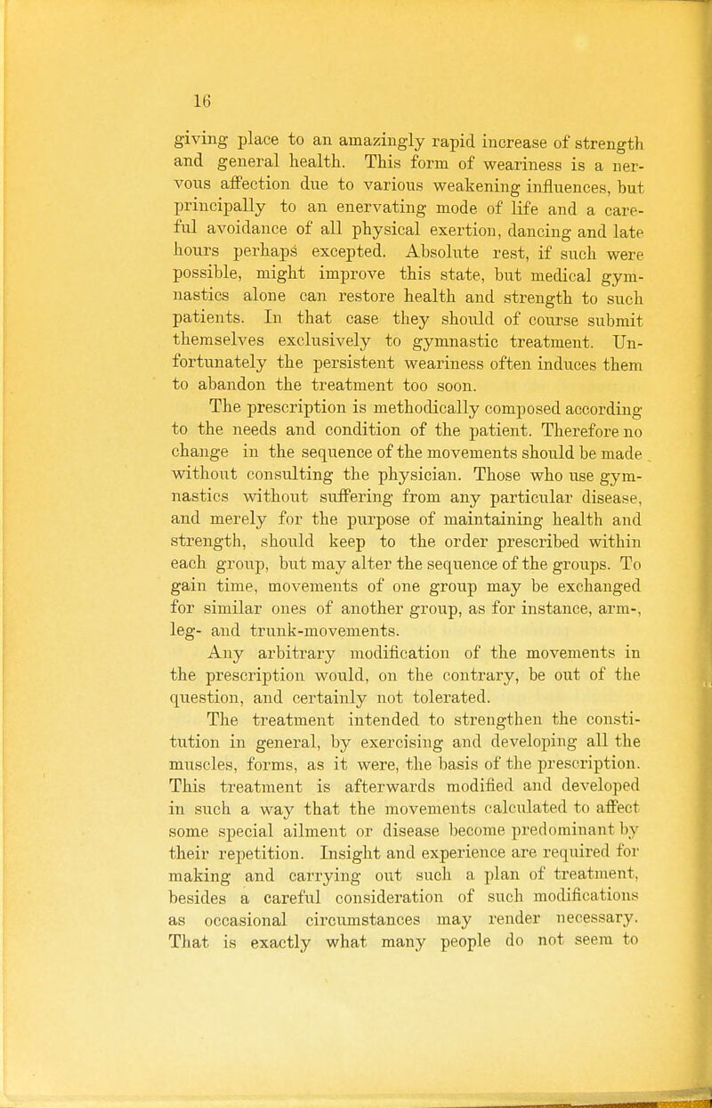 giving place to an amazingly rapid increase of strength and general health. This form of weariness is a ner- vous affection due to various weakening influences, but principally to an enervating mode of life and a care- ful avoidance of all physical exertion, dancing and late hours perhaps excepted. Absolute rest, if such were possible, might improve this state, but medical gym- nastics alone can restore health and strength to such patients. In that case they should of course submit themselves exclusively to gymnastic treatment. Un- fortunately the persistent weariness often induces them to abandon the treatment too soon. The prescription is methodically composed according to the needs and condition of the patient. Therefore no change in the sequence of the movements should be made without consulting the physician. Those who use gym- nastics without suffering from any particiilar disease, and merely for the purpose of maintaining health and strength, should keep to the order prescribed within each group, but may alter the sequence of the groups. To gain time, movements of one group may be exchanged for similar ones of another group, as for instance, arm-, leg- and trunk-movements. Any arbitrary modification of the movements in the prescription would, on the contrary, be out of the question, and certainly not tolerated. The treatment intended to strengthen the consti- tution in general, by exercising and developing all the muscles, forms, as it were, the basis of the prescription. This treatment is afterwards modified and developed in such a way that the movements calculated to aflFect some special ailment or disease become predominant by their repetition. Insight and experience are required for making and carrying out such a plan of treatment, besides a careful consideration of such modifications as occasional circumstances may render necessary. That is exactly what many people do not seem to