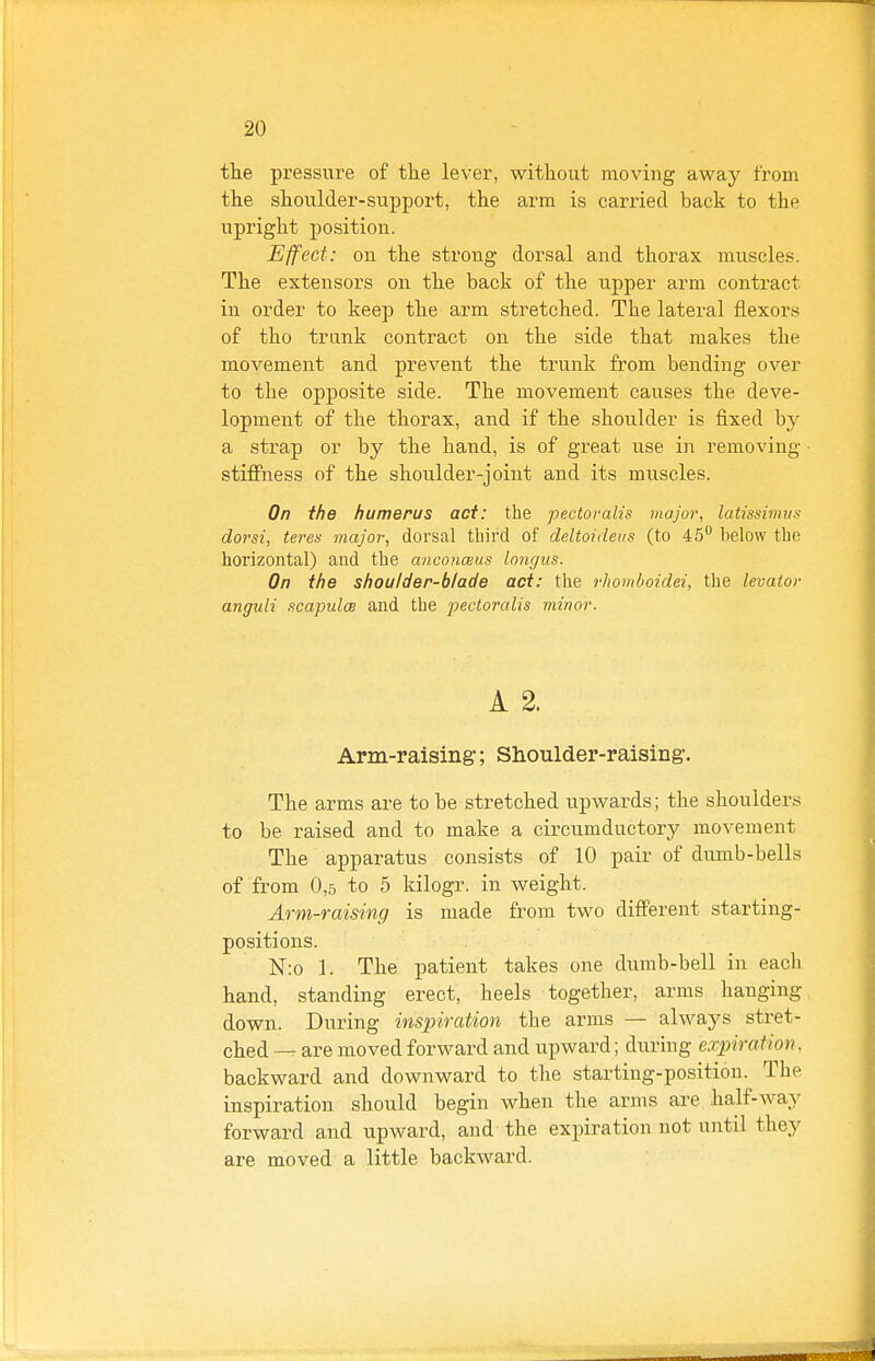 the pressixre of the lever, without moving away from the shoulder-support, the arm is carried back to the upright position. Effect: on the strong dorsal and thorax muscles. The extensors on the back of the upper arm contract in order to keep the arm stretched. The lateral flexors of tho trunk contract on the side that makes the movement and prevent the trunk from bending over to the opposite side. The movement causes the deve- lopment of the thorax, and if the shoulder is fixed by a strap or by the hand, is of gi'eat use in removing stiffness of the shoulder-joint and its muscles. On the humerus act: the pectoralis majoi\ latissimus dorsi, teres major, dorsal third of deltoideus (to 45 below the horizontal) and the anconceus longus. On the shoulder-blade act: the rhotnhoidei, the levator anguli .icapulce and the pectoralis minor. A 2. Arm-raising; Shoulder-raising. The arms are to be stretched upwards; the shoulders to be raised and to make a circumductory movement The apparatus consists of 10 pair of dumb-bells of from 0,5 to 5 kilogr. in weight. Arm-raising is made from two different starting- positions. N:o 1. The patient takes one dumb-bell in eacli hand, standing erect, heels together, arms hanging down. During inspiration the arms — always stret- ched are moved forward and upward; during expiration. backward and downward to the starting-position. The inspiration should begin when the arms are half-way forward and upward, and the expiration not until they are moved a little backward.