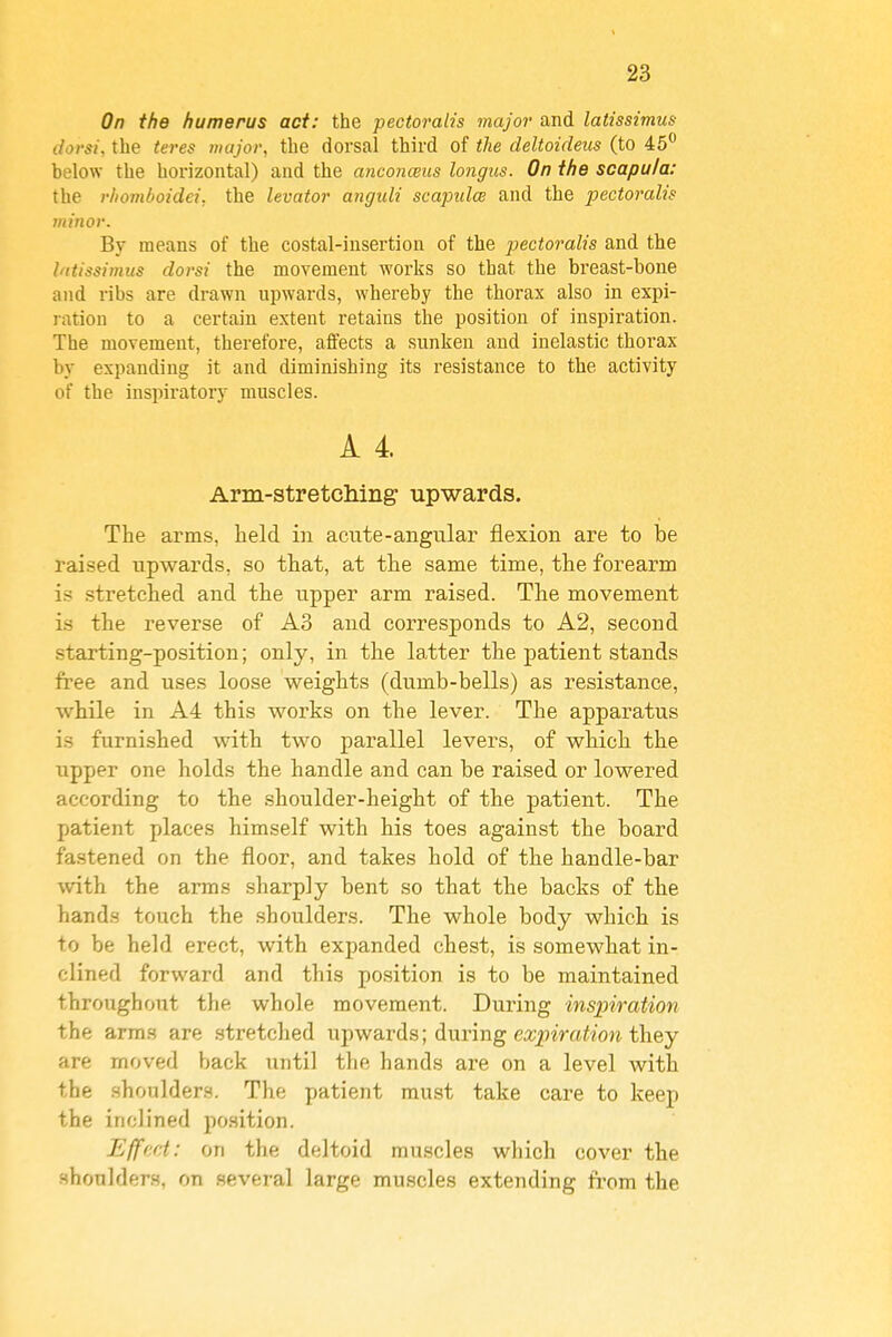 On the humerus act: the pectoralis major and latissimus dorsi, the teres major, the dorsal third of the deltoideus (to 45^ below the horizontal) and the anconceiis longus. On the scapula: the rhomboidei, the levator anguli scapulcB and the pectoralis minor. By means of the costal-insertion of the pectoralis and the latissimus dorsi the movement works so that the breast-bone and ribs are drawn upwards, whereby the thorax also in expi- ration to a certain extent retains the position of inspiration. The movement, therefore, affects a sunken and inelastic thorax by expanding it and diminishing its resistance to the activity of the inspiratory muscles. A 4. Arm-stretcliing upwards. The arms, held in acute-angular flexion are to be raised upwards, so that, at the same time, the forearm is stretched and the upper arm raised. The movement is the reverse of A3 and corresponds to A2, second starting-position; only, in the latter the patient stands free and uses loose weights (dumb-bells) as resistance, while in A4 this works on the lever. The apparatus is furnished with two parallel levers, of which the upper one holds the handle and can be raised or lowered according to the shoulder-height of the patient. The patient places himself with his toes against the board fastened on the floor, and takes hold of the handle-bar with the arms sharply bent so that the backs of the hands touch the shoulders. The whole body which is to be held erect, with expanded chest, is somewhat in- clined forward and this position is to be maintained throughout the whole movement. During inspiration the arras are stretched upwards; during expiration they are moved back until the hands are on a level with the .shoulders. The patient must take care to keep the inclined position. Effect: on the deltoid muscles wliich cover the shoulders, on several large muscles extending from the