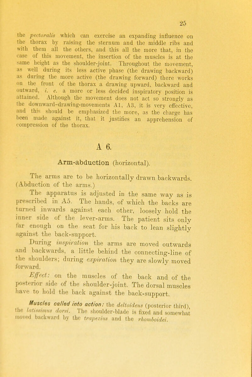 the pectoralis which can exercise an expanding influence on the thorax by raising the sternum and the middle ribs and with them all the others, and this all the more that, in the case of this movement, the insertion of the muscles is at the same height as the shoulder-joint. Throughout the movement, as well during its less active phase (the drawing backward) as during the more active (the drawing forward) there works on the front of the thorax a drawing upward, backward and outward, /. e. a more or less decided inspiratory position is attained. Although the movement does not act so strongly as the downward-drawing-movements Al, A3, it is very effective, and this should be emphasized the more, as the charge has been made against it, that it justifies an apprehension of compression of the thorax. A 6. Arm-abduction (horizontal). The arms are to be horizontally drawn backwards. (AbdiTction of tlie arms.) The apparatus is adjusted in the same way as is prescribed in Ao. The hands, of which the backs are turned inwards against each other, loosely hold the inner side of the lever-arms. The patient sits only far ^ enough on the seat for his back to lean slightly against the back-support. During insjnration the arms are moved outwards and backwards, a little behind the connecting-line of the shoulders; during expiration they are slowly moved forward. Ejff'ct: on the muscles of the back and of the po.sterior .side of the shoulder-joint. The dorsal muscles have to hold the back against the back-support. Muscles called into action: the deltoideus (posterior third) the luliJigimm dorsi. The shoulder-blade is fixed and somewhat moved backwani by the trapezius and the rhomboidei.