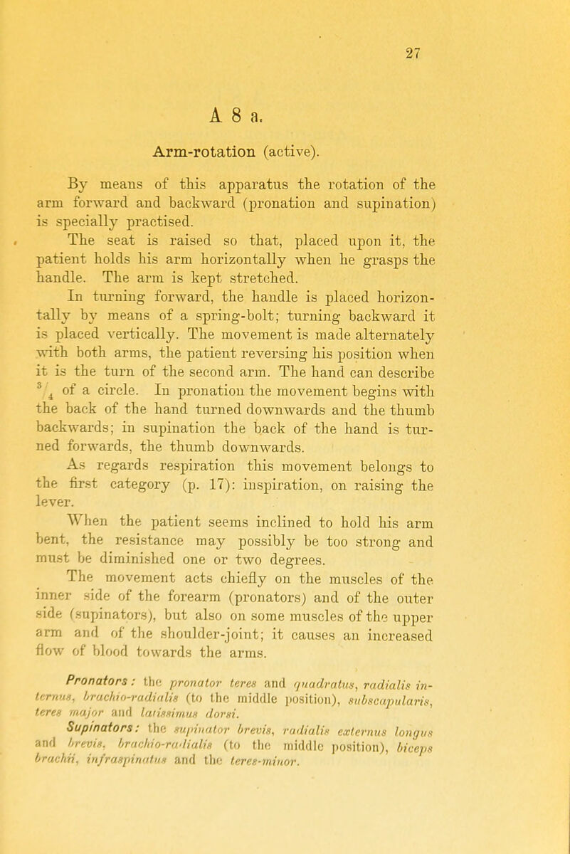 A 8 a. Arm-rotation (active). By means of this apparatus the rotation of the arm forward and backward (pronation and supination) is specially practised. The seat is raised so that, placed upon it, the patient holds his arm horizontally when he grasps the handle. The arm is kept stretched. In turning forward, the handle is placed horizon- tally by means of a spring-bolt; turning backward it is placed vertically. The movement is made alternately .with both arms, the patient reversing his position when it is the turn of the second arm. The hand can describe ^ of a circle. In pronation the movement begins with the back of the hand turned downwards and the thumb backwards; in supination the back of the hand is tur- ned forwards, the thumb downwards. As regards respiration this movement belongs to the first category (p. 17): inspiration, on raising the lever. When the patient seems inclined to hold his arm bent, the resistance may possibly be too strong and must be diminished one or two degrees. The movement acts chiefly on the muscles of the inner side of the forearm (pronators) and of the outer side (supinators), but also on some muscles of the upper arm and of the shoulder-joint; it causes an increased flow of blood towards the arms. Pronators: tho pronator teres and guadratus, radialis in- tcrmm, hrucliui-vudinlia (to the middle position), stibscapularis, teres major and laiissimus dorsi. Supinators: the supinator brevis, radialis externus longus and brevis, hrmldo-rndialis (to tlio middle position), biceps brachii, infraspinnfns and the teres-miuor.