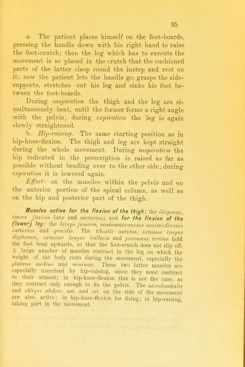 a. The patient places himself on the foot-boards, pressing the handle down with his right hand to raise the foot-crutch; then the leg which has to execute the movement is so placed in the crutch that the cushioned parts of the latter clasp round the instep and rest on it; now the patient lets the handle go, grasps the side- supports, stretches out his leg and sinks his foot be- tween the foot-boards. During insinration the thigh and the leg are si- multaneously bent, until the former forms a right angle with the pelvis; during expiration the leg is again slowly straightened. b. Hip-raising. The same starting position as in hip-knee-flexion. The thigh and leg are kept straight during the whole movement. During inspiration the hip indicated in the prescription is raised as far as possible without bending over to the other side; during expiration it is lowered again. Effect: on the muscles within the pelvis and on the anterior portion of the spinal column, as well as on the hip and posterior part of the thigh. Muscles active for the flexion of the thigh: the iliopsoas, tensor fasdae latce aad sart.orius; and for the flexion of the (lower) leg: the biceps femoris, semimembrayiosiis semitenclinosus ■<artorius and gracilis. The tibialis anticus, extensor longus digitorim, extensor longus hallucis and peronieus terlitis hold the foot bent upwards, so that the foot-crutch does not slip off. A large number of muscles contract in the leg on which the weight of the body rests during the movement, especially the glutceug medius and minimus. These two latter muscles are especially exercised by hip-raising, since they must contract to their utmost; in hip-knce-flexion this is not the case, as they contract only enough to fix the pelvis. The sacrolumbalis and oblirjfii abdorn. ext. and int. on the side of the movement are al.so active: in hip-kneo-flexion for fixing; in hip-raising, taking part in the movement.