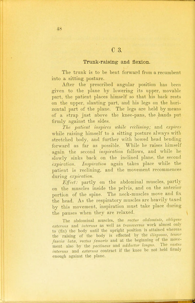 C 3. Trunk-raising and flexion. The trunk is to be bent forward from a recumbent into a sitting posture. After the presci-ibed angular position has been given to the plane by lowering its upper, movable part, the patient places himself so that his back rests on the upper, slanting part, and his legs on the hori- zontal part of the plane. The legs are held by means of a strap jiist above the knee-pans, the hands piit firmly against the sides. The patient inspires toliile reclining; and expires while raising himself to a sitting posture always with stretched body, and further with bowed head bending forward as far as possible. While he raises himself again the second ins^nration follows, and while he slowly sinks back on the inclined plane, the second expiration. Inspiration again takes place while the patient is reclining, and the movement recommences during expiration. Effect: partly on the abdominal muscles, partly on the muscles inside the pelvis, and on the anterior portion of the spine. The neck-muscles move and fix the head. As the respiratory muscles are heavily taxed by this movement, inspiration must take place during the pauses when they are relaxed. The abdominal muscles, the rectus abdominis, obliguvs externus and internus as well as transversiis work almost onh' to (fix) the body until the upright position is attained whereas the raising of the body is effected by the iliopsoas, teiisor fascial lata;, rectus femoris and at the heginniug of the move- ment also by the pectineus and adductor lonc/us. The vastus internus and eaiternus contract if the knee be not held firmly enough against the plane.