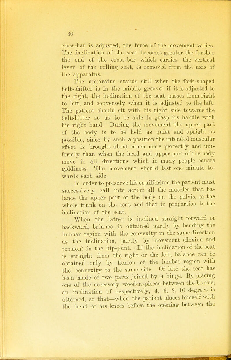 cross-bar is adjusted, the force of the movement varies. The inclination of the seat becomes greater the further the end of the cross-bar which carries the vertical lever of the rolling seat, is removed from the axis of the apparatus. The apparatus stands still when the fork-shaped belt-shifter is in the middle groove; if it is adjusted to the right, the inclination of the seat passes from right to left, and conversely when it is adjusted to the left. The patient should sit with his right side towards the beltshifter so as to be able to grasp its handle with his right hand. During the movement the upper part of the body is to be held as quiet and upright as possible, since by such a position the intended muscular effect is brought about much more perfectly and uni- formly than when the head and upper part of the body move in all directions which in many people causes giddiness. The movement should last one minute to- wards each side. In order to preserve his equilibrium the patient must successively call into action all the muscles that ba- lance the upper part of the body on the pelvis, or the whole trunk on the seat and that in proportion to the inclination of the seat. When the latter is inclined straight forward or backward, balance is obtained partly by bending the lumbar region with the convexity in the same direction as the inclination, partly by movement (flexion and tension) in the hip-joint. If the inclination of the seat is straight from the right or the left, balance can be obtained only by flexion of the lumbar region with the convexity to the same side. Of late the seat has been made of two parts joined by a hinge. By placing one of the accessory wooden-pieces between the boards, an inclination of respectively, 4, 6, 8, 10 degrees is attained, so that—when the patient places himself with the bend of his knees before the opening between the