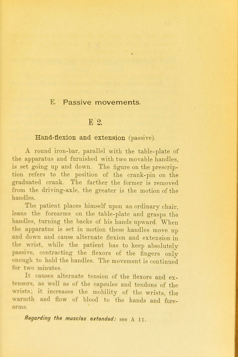 E. Passive movements. E 2. Hand-flexion and extension (passive). A round iron-bar, parallel witli the table-plate of the apparatus and furnished with two movable handles, is set going up and down. The figure on the prescrip- tion refers to the position of the crank-pin on the graduated crank. The farther the former is removed from the driving-axle, the greater is the motion of the handles. The patient places himself upon an ordinary chair, leans the forearms on the table-plate and grasps the handles, turning the backs of his hands upward. When the apparatus is set in motion these handles move up and down and cause alternate flexion and extension in the wrist, while the patient has to keep absolutely passive, contracting the flexors of the fingers only enough to hold the handles. The movement is continued for two minutes. It causes alternate ten.sion of the flexors and ex- tensors, as well as of the capsules and tendons of the wri.sts; it increases the mobility of the wrists, the warmth and flow of blood to the hands and fore- arms. Regarding the muscles extended: see A 11.