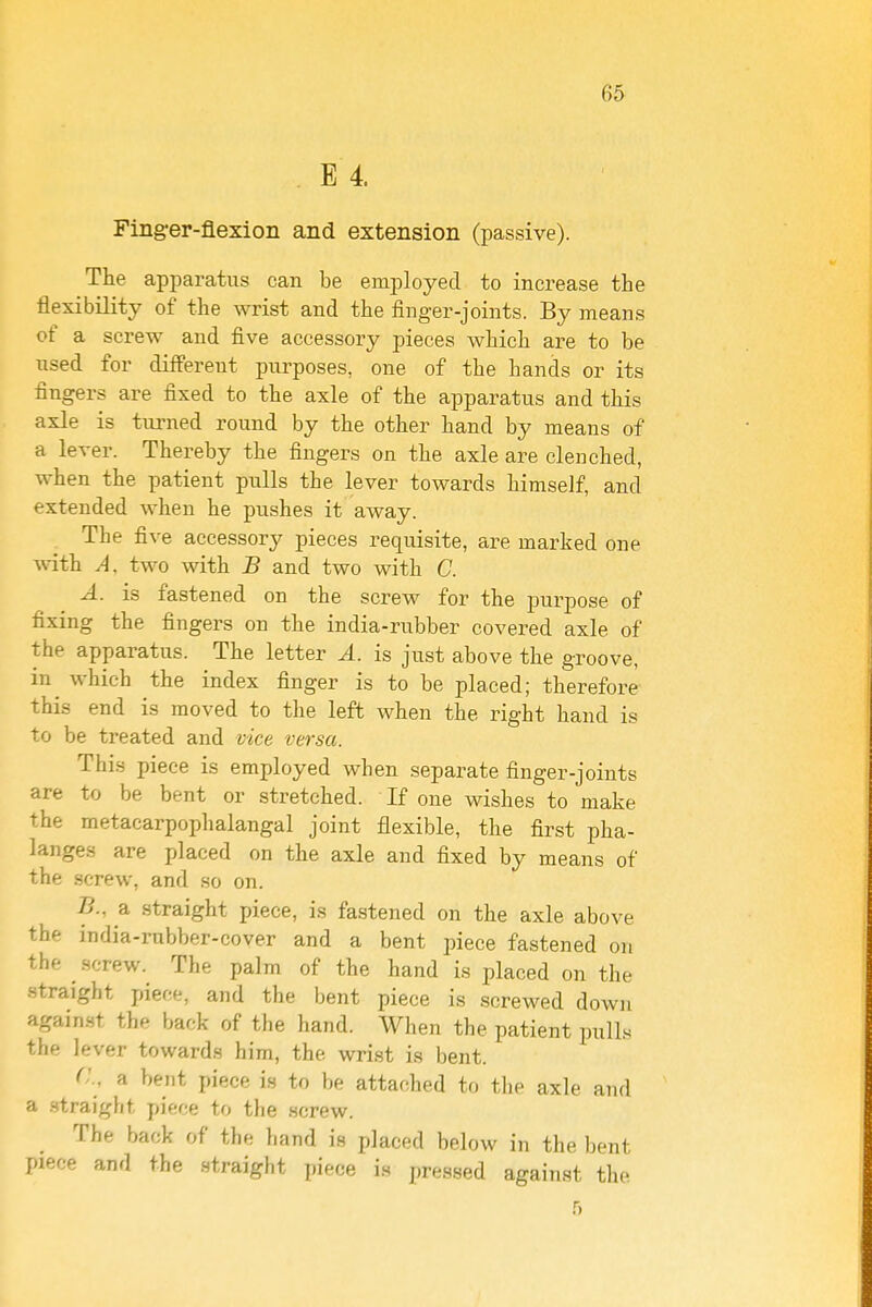 . E 4. Finger-flexion and extension (passive). The apparatus can be employed to increase the flexibility of the wrist and the finger-joints. By means of a screw and five accessory pieces which are to be used for different purposes, one of the hands or its fingers are fixed to the axle of the apparatus and this axle is turned round by the other hand by means of a lever. Thereby the fingers on the axle are clenched, when the patient pulls the lever towards himself, and extended when he pushes it away. The five accessory pieces requisite, are marked one with A. two with B and two with C. A. is fastened on the screw for the purpose of fixing the fingers on the india-rubber covered axle of the apparatus. The letter A. is just above the groove, in^ which the index finger is to be placed; therefore this end is moved to the left when the right hand is to be treated and vice versa. This piece is employed when separate finger-joints are to be bent or stretched. If one wishes to make the metacarpophalangal joint flexible, the first pha- langes are placed on the axle and fixed by means of the screw, and so on. B. , a straight piece, is fastened on the axle above the india-rubber-cover and a bent piece fastened on the screw. The palm of the hand is placed on the straight piece, and the bent piece is .screwed down again.st the back of the hand. When the patient pull.v the lever towards him, the wrist is bent. C. a bent piece is to be attached to tlie axle and a .straight piece to the screw. The back of the liand is placed below in the bent piece and the .straight piece i.s pressed against the