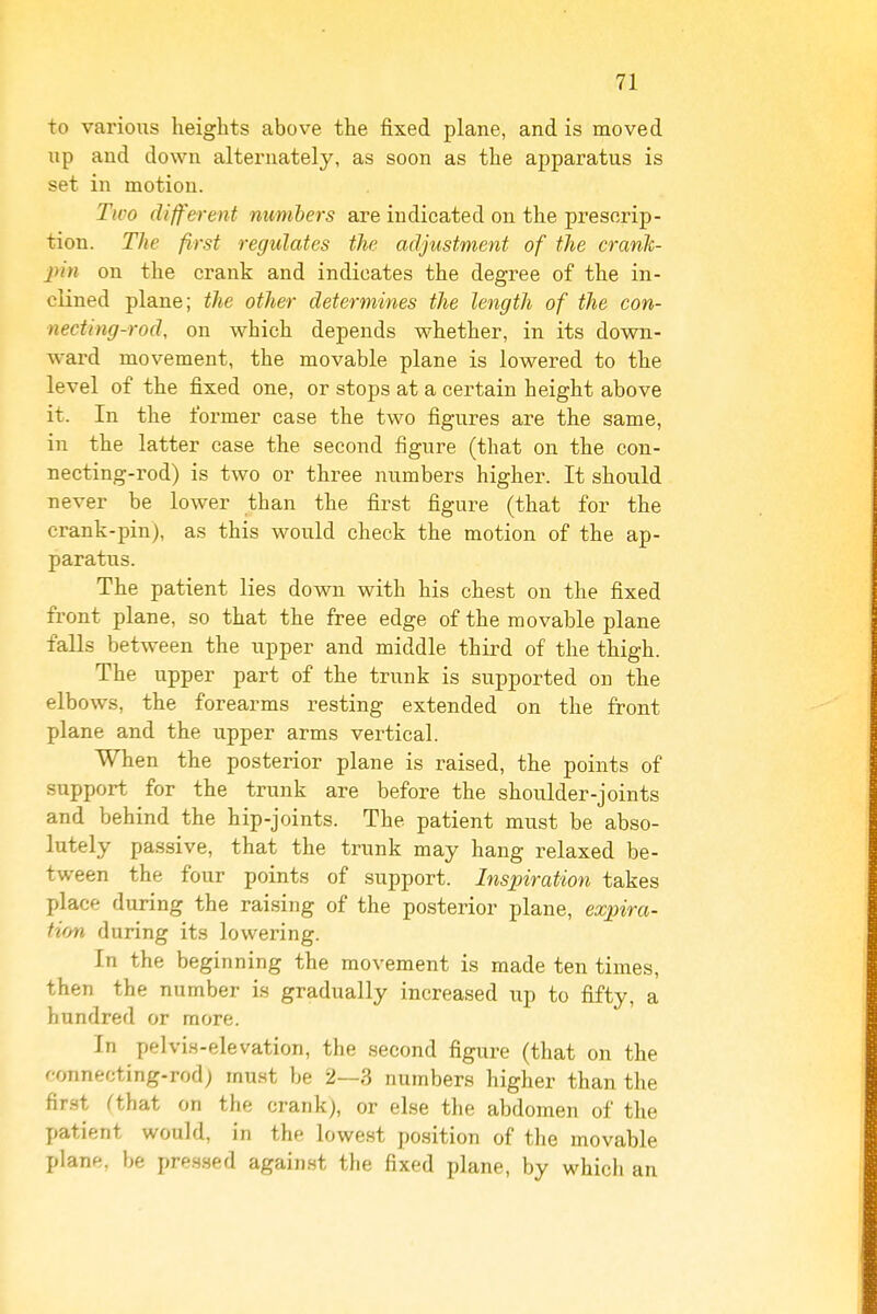 to various heights above the fixed plane, and is moved up and down alternately, as soon as the apparatus is set in motion. Tivo different numbers are indicated on the prescrip- tion. The first regulates the adjustment of the crank- pin on the crank and indicates the degree of the in- clined plane; the other determines the length of the con- necting-rod, on which depends whether, in its down- ward movement, the movable plane is lowered to the level of the fixed one, or stops at a certain height above it. In the former case the two figures are the same, in the latter case the second figure (that on the con- necting-rod) is two or three numbers higher. It should never be lower than the first figure (that for the crank-pin), as this would check the motion of the ap- paratus. The patient lies down with his chest on the fixed front plane, so that the free edge of the movable plane falls between the upper and middle third of the thigh. The upper part of the trunk is supported on the elbows, the forearms resting extended on the front plane and the upper arms vertical. When the posterior plane is raised, the points of support for the trunk are before the shoulder-joints and behind the hip-joints. The patient must be abso- lutely passive, that the trunk may hang relaxed be- tween the four points of support. Inspiration takes place during the raising of the posterior plane, expira- tion during its lowering. In the beginning the movement is made ten times, then the number is gradually increased up to fifty, a hundred or more. In pelvis-elevation, the second figure (that on the fonnecting-rod; must be 2—3 numbers higher than the fir.st Cthat on the crank), or else the abdomen of the patient would, in the lowest position of the movable plane, be pressed against the fixed plane, by which an