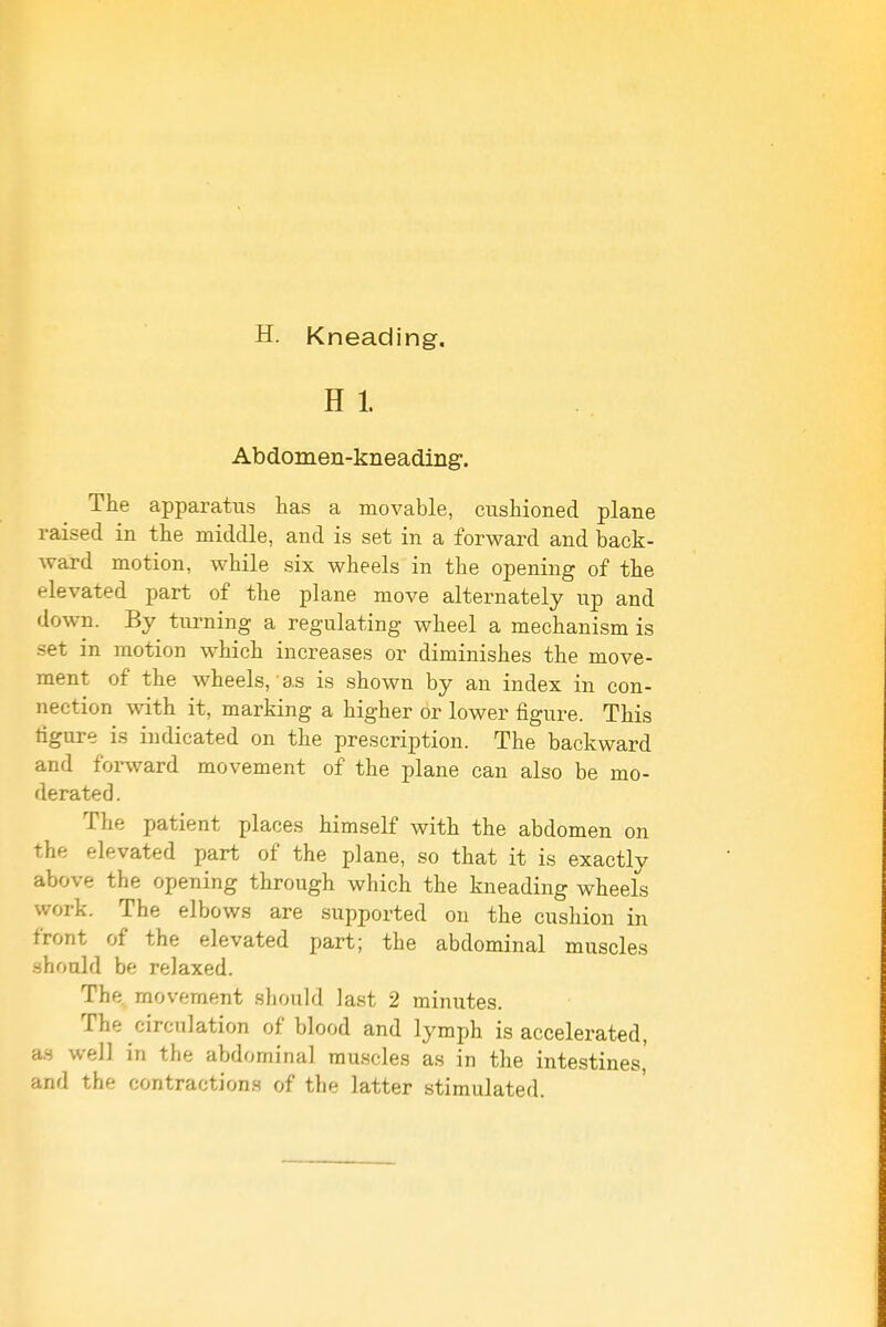 H. Kneading, H 1. Abdomen-kneading. The apparatus has a movable, cushioned plane raised in the middle, and is set in a forward and back- ward motion, while six wheels in the opening of the elevated part of the plane move alternately up and down. By tm-ning a regulating wheel a mechanism is set in motion which increases or diminishes the move- ment of the wheels, as is shown by an index in con- nection with it, marking a higher Or lower figure. This tigure is indicated on the prescription. The backward and foi-ward movement of the plane can also be mo- derated . The patient places himself with the abdomen on the elevated part of the plane, so that it is exactly above the opening through which the kneading wheels work. The elbows are supported on the cushion in front of the elevated part; the abdominal muscles should be relaxed. The movement should last 2 minutes. The circulation of blood and lymph is accelerated, an well in the abdominal muscles as in the intestines,' and the contractions of the latter stimulated.