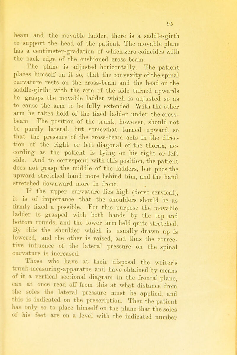 beam and the movable ladder, there is a saddle-girth to support the head of the patient. The movable plane has a centimeter-gradation of which zero coincides with the back edge of the cushioned cross-beam. The plane is adjusted horizontally. The patient places himself on it so, that the convexity of the spinal curvature rests on the cross-beam and the head on the saddle-girth; with the arm of the side turned upwards he grasps the movable ladder which is adjusted so as to cause the arm to be fully extended. With the other arm he takes hold of the fixed ladder under the cross- beam The position of the trunk, however, should not be purely lateral, but somewhat turned upward, so that the pressure of the cross-beam acts in the direc- tion of the right or left diagonal of the thorax, ac- cording as the patient is lying on his right or left side. And to correspond with this position, the patient does not grasp the middle of the ladders, but puts the upward stretched hand more behind him, and the hand stretched downward more in front. If the upper curvature lies high (dorso-cervical), it is of importance that the shoulders should be as firmly fixed a possible. For this purpose the movable ladder is gra.sped with both hands by the top and bottom rounds, and the lower arm held quite stretched. By this the shoulder which is usually drawn up is lowered, and the other is raised, and thus the correc- tive influence of the lateral pres.sure on the spinal curvature is increased. Those who have at their disposal the writer's trunk-raeasuring-apparatus and have obtained by means of it a vertical .sectional diagram in the frontal plane, can at once read off from this at what distance from the .sole.s the lateral pressure must be applied, and thi.s i.s indicated on the prescription. Then tlie patient ha.s only .so to place him.seJf on the plane that the soles of hi.s feet are on a level with the indicated number