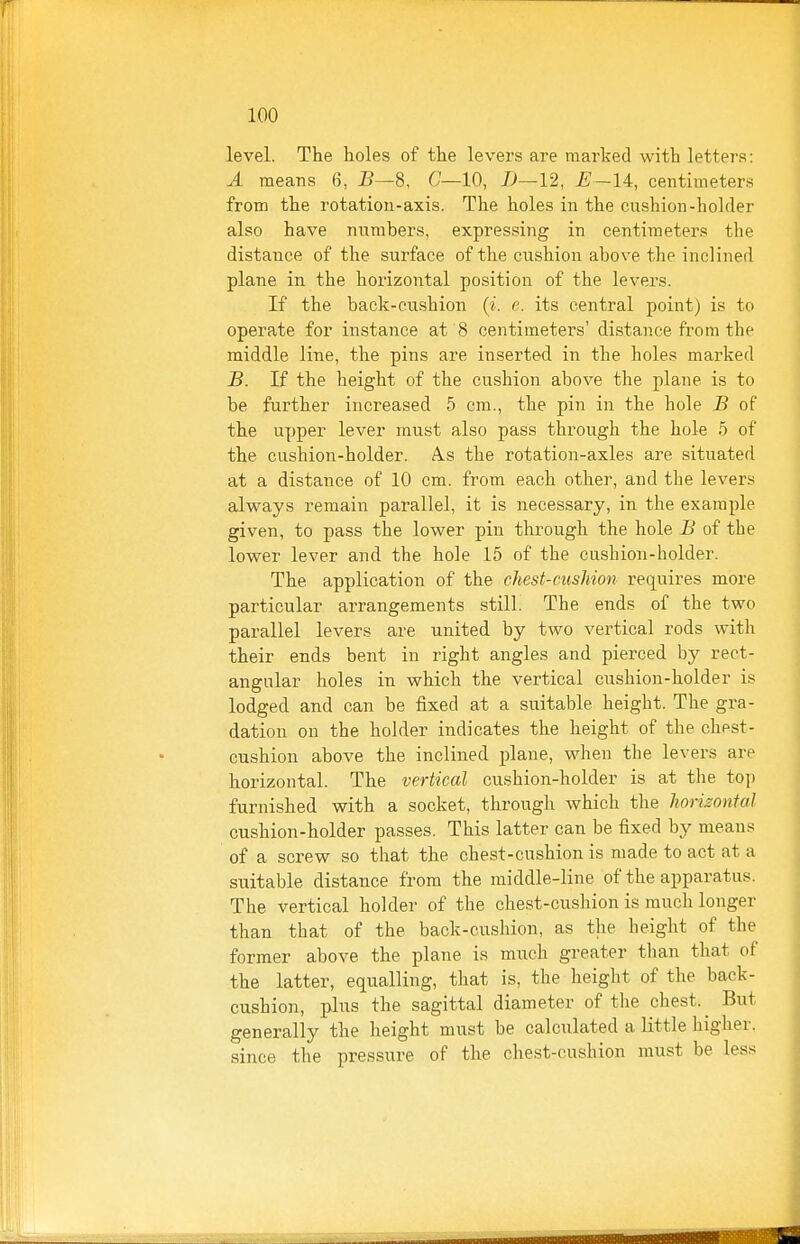 level. The holes of the levers are marked with letters: A means 6, i?—8, 6'—10, D—12, centimeters from the rotation-axis. The holes in the cushion-hohler also have numbers, expressing in centimeters the distance of the surface of the cushion above the inclined plane in the horizontal position of the levers. If the back-cushion {i. e. its central point) is to operate for instance at 8 centimeters' distance from the middle line, the pins are inserted in the holes marked B. If the height of the cushion above the plane is to be further increased 5 cm., the pin in the hole B of the upper lever must also pass through the hole 5 of the cushion-holder. A.s the rotation-axles are situated at a distance of 10 cm. from each other, and the levers always remain parallel, it is necessary, in the example given, to pass the lower pin through the hole B of the lower lever and the hole 15 of the cushion-holder. The application of the chest-cushion requires more particular arrangements still. The ends of the two parallel levers are united by two vertical rods with their ends bent in right angles and pierced by rect- angular holes in which the vertical cushion-holder is lodged and can be fixed at a suitable height. The gra- dation on the holder indicates the height of the chest- cushion above the inclined i)lane, when the levers are horizontal. The vertical cushion-holder is at the top furnished with a socket, through which the horizontal cushion-holder passes. This latter can be fixed by means of a screw so that the chest-cushion is made to act at a suitable distance from the middle-line of the apparatus. The vertical holder of the chest-cushion is much longer than that of the back-cushion, as the height of the former above the plane is much greater than that of the latter, equalling, that is, the height of the back- cushion, plus the sagittal diameter of the chest. ^ But generally the height must be calculated a little higher, since the pressure of the chest-cushion must be less