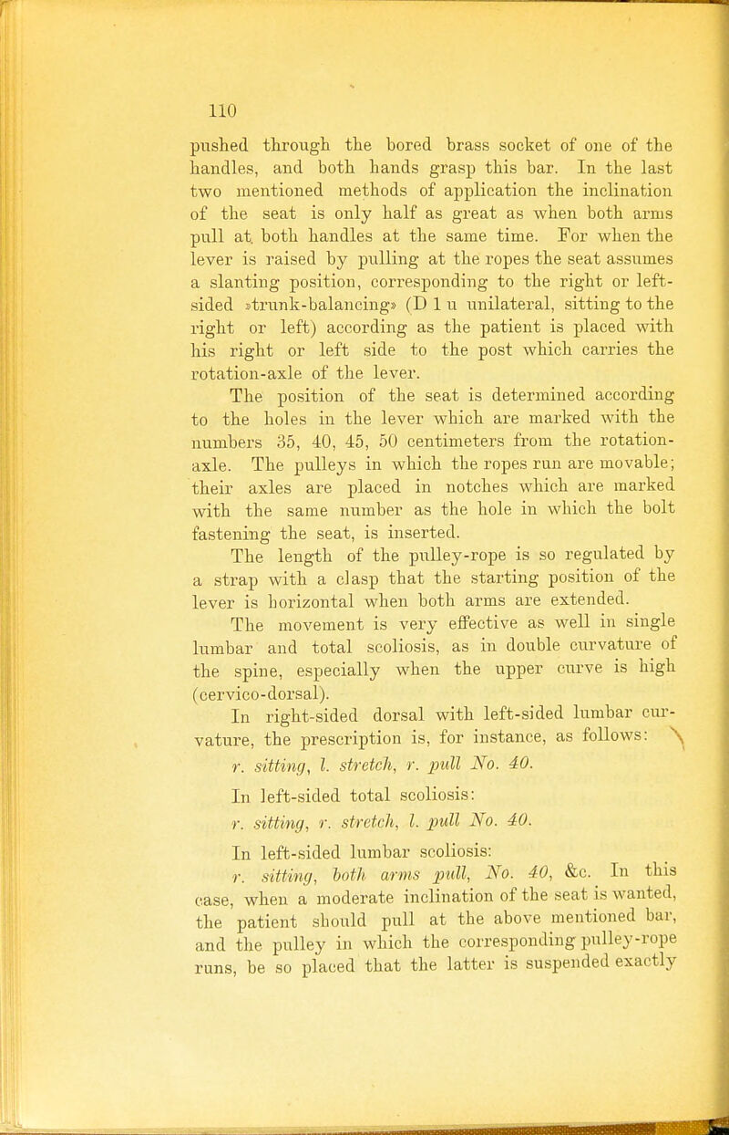 pushed througli tlie bored brass socket of one of the handles, and both hands grasp this bar. In the last two mentioned methods of application the inclination of the seat is only half as great as when both arms pull at both handles at the same time. For when the lever is raised by pulling at the ropes the seat assumes a slanting position, corresponding to the right or left- sided strunk-balancing» (D 1 u unilateral, sitting to the right or left) according as the patient is placed with his right or left side to the post which carries the rotation-axle of the lever. The position of the seat is determined according to the holes in the lever which are marked with the numbers 35, 40, 45, 50 centimeters from the rotation- axle. The pulleys in which the ropes run are movable; their axles are placed in notches which are marked with the same number as the hole in which the bolt fastening the seat, is inserted. The length of the pulley-rope is so regulated by a strap with a clasp that the starting position of the lever is horizontal when both arms are extended. The movement is very eflPective as well in single lumbar and total scoliosis, as in double curvature of the spine, especially when the upper curve is high (cervico-dorsal). In right-sided dorsal with left-sided lumbar cur- vature, the prescription is, for instance, as follows: \ r. sitting, I. stretch, r. pull No. 40. In left-sided total scoliosis: r. sitting, r. stretch, I. pull No. 40. In left-sided lumbar scoliosis: r. sitting, both arms pull, No. 40, &c.^ In this case, when a moderate inclination of the seat is wanted, the patient should pull at the above mentioned bar, and the pulley in which the corresponding pulley-rope runs, be so placed that the latter is suspended exactly