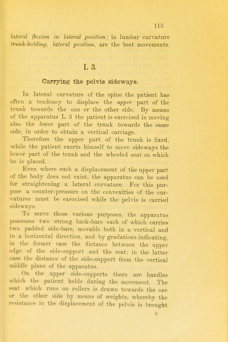 lateral flexion in lateral position; in lumbar curvature trunJc-holding, lateral position, are the best movements. L 3. Carrying tlie pelvis sideways. In lateral curvature of the spine the patient has often a tendency to displace the upper part of the trunk towards the one or the other side. By means of the apparatus L 3 the patient is exercised in moving also the lower part of the trunk towards the same side, in order to obtain a vertical carriage. Therefore the upper part of the trunk is fixed, while the patient exerts himself to move sideways the lower part of the trunk and the wheeled seat on which he is placed. Even where such a displacement of the upper part of the body does not exist, the apparatus can be used for straightening a lateral curvature. For this pur- pose a counter-pressure on the convexities of the cur- vatures mu.st be exercised while the pelvis is carried .sideways. To serve these various purposes, the apparatus possesses two strong back-bars each of which carries two padded side-bars, movable both in a vertical and in a horizontal direction, and by gradations indicating, in the former case the distance between the upper edge of the .side-.support and the seat; in the latter case the distance of the side-support from the vertical middle plane of the apparatus. On the upper side-supports there are handles which the patient holds during the movement. The .seat which runs on rollers is drawn towards the one or the other .side by means of weights, whereby the resistance in the displacement of the pelvis is brought 8