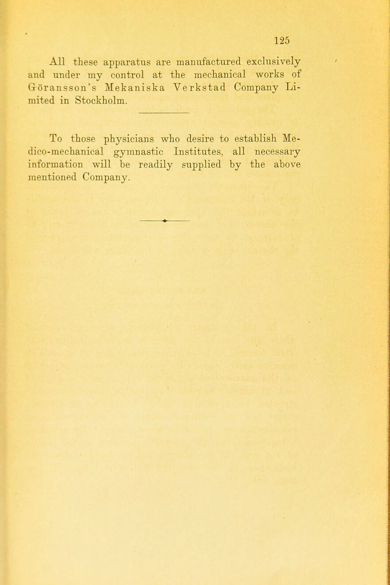 All these apparatus are manufactured exclusively and under my control at the mechanical works of Groransson's Mekaniska Verkstad Company Li- mited in Stockholm. To those physicians who desire to establish Me- dico-mechanical gymnastic Institutes, all necessary information will be readily supplied by the above mentioned Company.